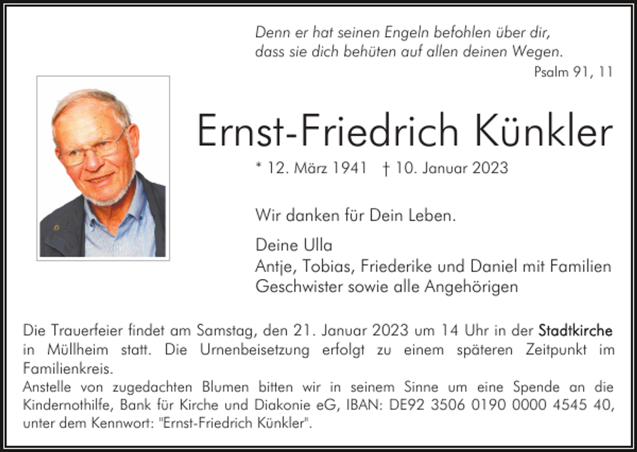 <p>Denn er hat seinen Engeln befohlen über dir,<br />dass sie dich behüten auf allen deinen Wegen.<br />Psalm 91, 11</p><p>Ernst-Friedrich Künkler<br />* 12. März 1941 † 10. Januar 2023</p><p>Wir danken für Dein Leben.<br />Deine Ulla<br />Antje, Tobias, Friederike und Daniel mit Familien<br />Geschwister sowie alle Angehörigen<br />Die Trauerfeier findet am Samstag, den 21. Januar 2023 um 14 Uhr in der<br />in Müllheim statt. Die Urnenbeisetzung erfolgt zu einem späteren Zeitpunkt im<br />Familienkreis.<br />Anstelle von zugedachten Blumen bitten wir in seinem Sinne um eine Spende an die<br />Kindernothilfe, Bank für Kirche und Diakonie eG, IBAN: DE92 3506 019000 4545 40,<br />unter dem Kennwort: "Ernst-Friedrich Künkler".</p>