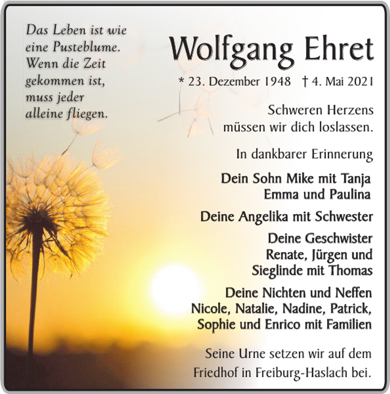 <p>Das Leben ist wie<br />eine Pusteblume.<br />Wenn die Zeit<br />gekommen ist,<br />muss jeder<br />alleine fliegen.</p><p>Wolfgang Ehret<br />* 23. Dezember 1948 4. Mai 2021</p><p>Schweren Herzens<br />müssen wir dich loslassen.<br />In dankbarer Erinnerung<br />Dein Sohn Mike mit Tanja<br />Emma und Paulina<br />Deine Angelika mit Schwester<br />Deine Geschwister<br />Renate, Jürgen und<br />Sieglinde mit Thomas<br />Deine Nichten und Neffen<br />Nicole, Natalie, Nadine, Patrick,<br />Sophie und Enrico mit Familien<br />Seine Urne setzen wir auf dem<br />Friedhof in Freiburg-Haslach bei.</p>