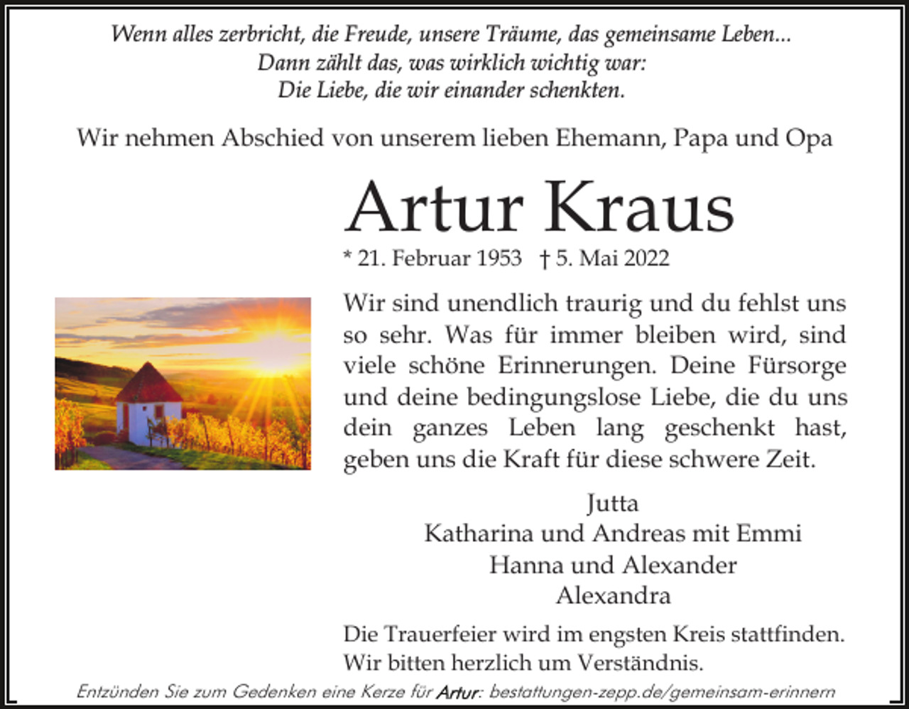 <p>Wenn alles zerbricht, die Freude, unsere Träume, das gemeinsame Leben...<br />Dann zählt das, was wirklich wichtig war:<br />Die Liebe, die wir einander schenkten.</p><p>Wir nehmen Abschied von unserem lieben Ehemann, Papa und Opa</p><p>Artur Kraus<br />* 21. Februar 1953 † 5. Mai 2022</p><p>Wir sind unendlich traurig und du fehlst uns<br />so sehr. Was für immer bleiben wird, sind<br />viele schöne Erinnerungen. Deine Fürsorge<br />und deine bedingungslose Liebe, die du uns<br />dein ganzes Leben lang geschenkt hast,<br />geben uns die Kraft für diese schwere Zeit.<br />Jutta<br />Katharina und Andreas mit Emmi<br />Hanna und Alexander<br />Alexandra<br />Die Trauerfeier wird im engsten Kreis stattfinden.<br />Wir bitten herzlich um Verständnis.<br />Entzünden Sie zum Gedenken eine Kerze für</p><p>: bestattungen-zepp.de/gemeinsam-erinnern</p>