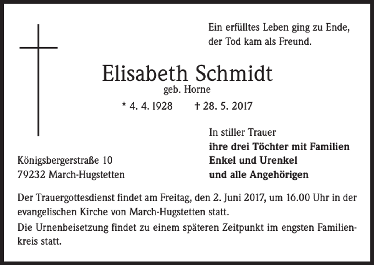 <p>Ein erfülltes Leben ging zu Ende,<br />der Tod kam als Freund.</p><p>Elisabeth<br />Schmidt<br />geb. Horne<br />* 4. 4. 1928 † 28. 5. 2017</p><p>Königsbergerstraße 10<br />79232 March-Hugstetten</p><p>In stiller Trauer<br />ihre drei Töchter mit Familien<br />Enkel und Urenkel<br />und alle Angehörigen</p><p>Der Trauergottesdienst findet am Freitag, den 2. Juni 2017, um 16.00 Uhr in der<br />­evangelischen Kirche von March-Hugstetten statt.<br />Die Urnenbeisetzung findet zu einem späteren Zeitpunkt im engsten Familienkreis statt.</p>
