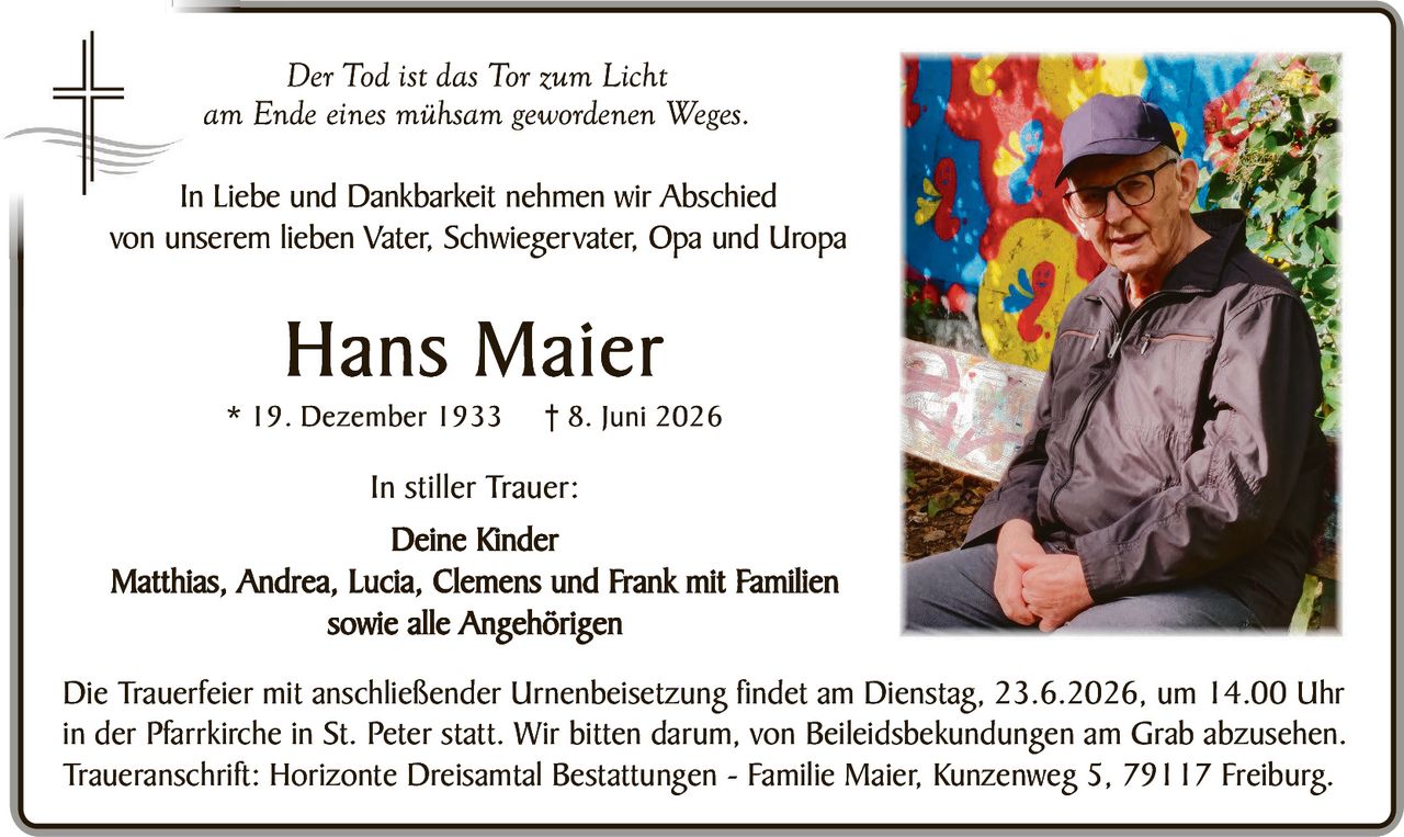 <p><i>Der Tod ist das Tor zum Licht<br>am Ende eines mühsam gewordenen Weges.</i></p><p>In Liebe und Dankbarkeit nehmen wir Abschied<br>von unserem lieben Vater, Schwiegervater, Opa und Uropa</p><p><strong>Hans Maier</strong><br>* 19. Dezember 1933&nbsp;&nbsp;&nbsp;† 8. Juni 2026</p><p><strong>In stiller Trauer:</strong><br>Deine Kinder<br>Matthias, Andrea, Lucia, Clemens und Frank mit Familien<br>sowie alle Angehörigen</p><p>Die Trauerfeier mit anschließender Urnenbeisetzung findet am Dienstag, 23.6.2026, um 14.00 Uhr in der Pfarrkirche in St. Peter statt. Wir bitten darum, von Beileidsbekundungen am Grab abzusehen.<br>Traueranschrift: Horizonte Dreisamt Bestattungen - Familie Maier, Kunzenweg 5, 79117 Freiburg.</p>