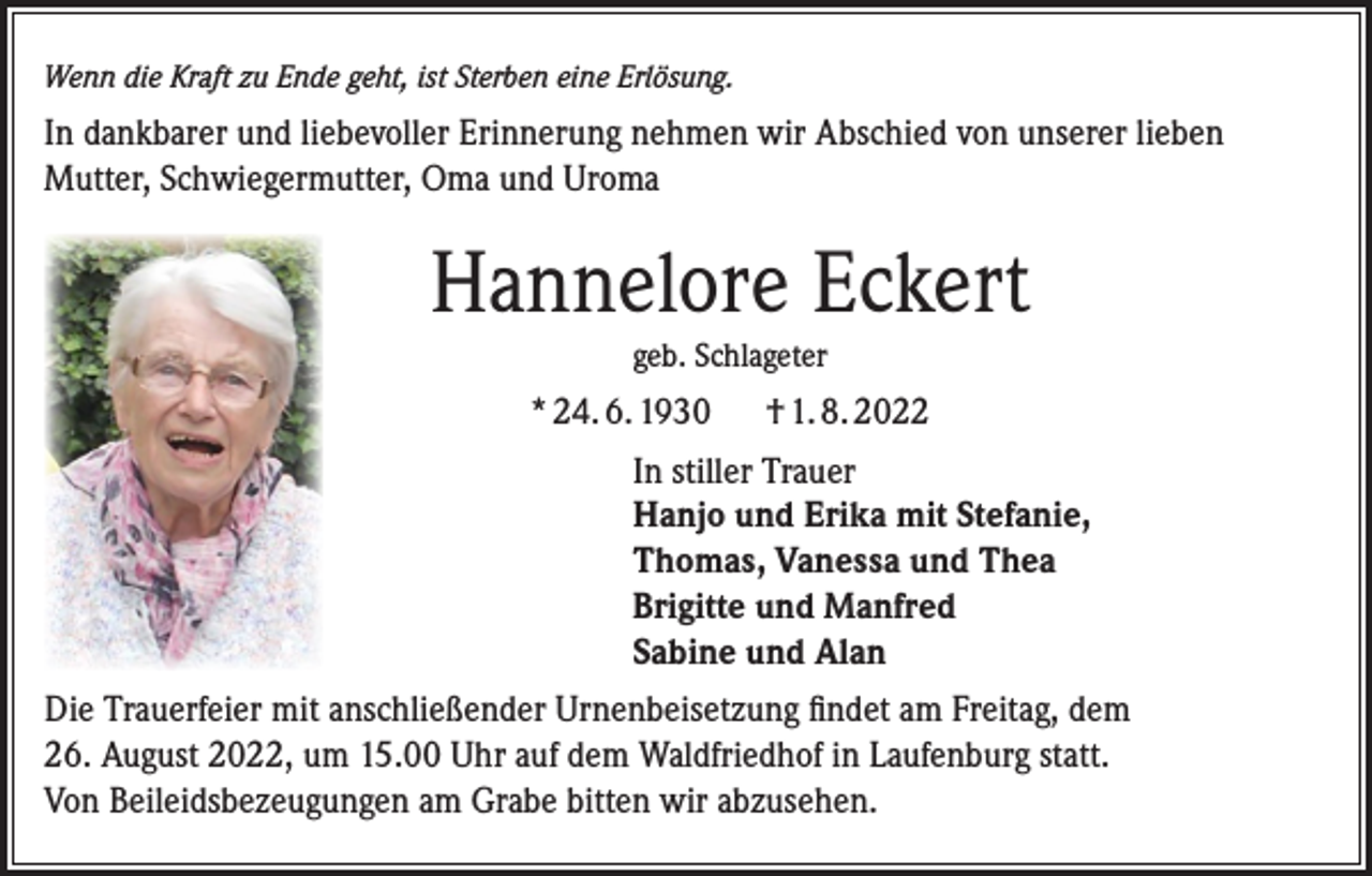 <p>Wenn die Kraft zu Ende geht, ist Sterben eine Erlösung.</p><p>In dankbarer und liebevoller Erinnerung nehmen wir Abschied von unserer lieben<br />Mutter, Schwiegermutter, Oma und Uroma</p><p>Hannelore Eckert<br />geb. Schlageter</p><p>* 24. 6. 1930</p><p>† 1. 8. 2022</p><p>In stiller Trauer<br />Hanjo und Erika mit Stefanie,<br />Thomas, Vanessa und Thea<br />Brigitte und Manfred<br />Sabine und Alan<br />Die Trauerfeier mit anschließender Urnenbeisetzung findet am Freitag, dem<br />26. August 2022, um 15.00 Uhr auf dem Waldfriedhof in Laufenburg statt.<br />Von Beileidsbezeugungen am Grabe bitten wir abzusehen.</p>