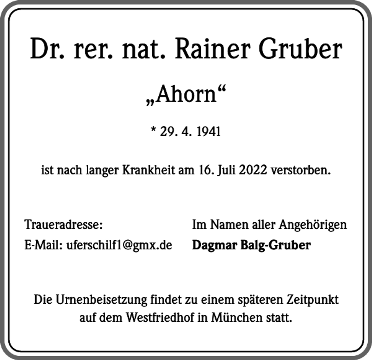 <p>Dr. rer. nat. Rainer Gruber<br />„Ahorn“<br />* 29. 4. 1941<br />ist nach langer Krankheit am 16. Juli 2022 verstorben.</p><p>Traueradresse:<br />E-Mail: uferschilf1@gmx.de</p><p>Im Namen aller Angehörigen<br />Dagmar Balg-Gruber</p><p>Die Urnenbeisetzung findet zu einem späteren Zeitpunkt<br />auf dem W<br />­ estfriedhof in München statt.</p>