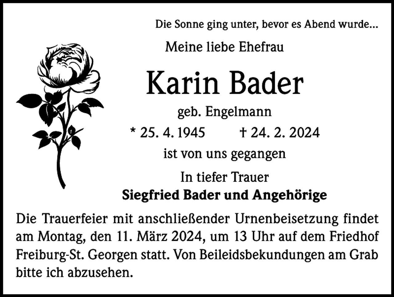 <p>Die Sonne ging unter, bevor es Abend wurde...</p><p>Meine liebe Ehefrau</p><p>Karin Bader<br />geb. Engelmann<br />* 25. 4. 1945<br />† 24. 2. 2024<br />ist von uns gegangen<br />In tiefer Trauer<br />Siegfried Bader und Angehörige<br />Die Trauerfeier mit anschließender Urnenbeisetzung findet<br />am Montag, den 11. März 2024, um 13 Uhr auf dem Friedhof<br />Freiburg-St. Georgen statt. Von Beileidsbekundungen am Grab<br />bitte ich abzusehen.</p>