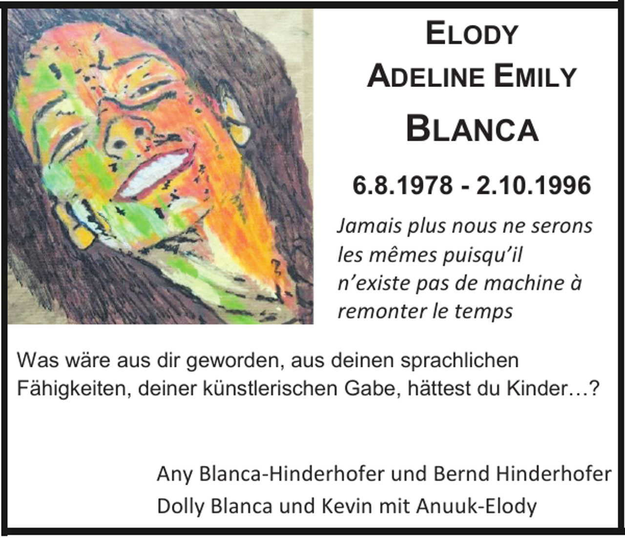 <p>ELODY<br />ADELINE EMILY</p><p>BLANCA<br />6.8.1978 - 2.10.1996<br />Jamais plus nous ne serons<br />les mêmes puisqu’il<br />n’existe pas de machine à<br />remonter le temps<br />Was wäre aus dir geworden, aus deinen sprachlichen<br />Fähigkeiten, deiner künstlerischen Gabe, hättest du Kinder…?</p><p>Any Blanca-Hinderhofer und Bernd Hinderhofer<br />Dolly Blanca und Kevin mit Anuuk-Elody</p>