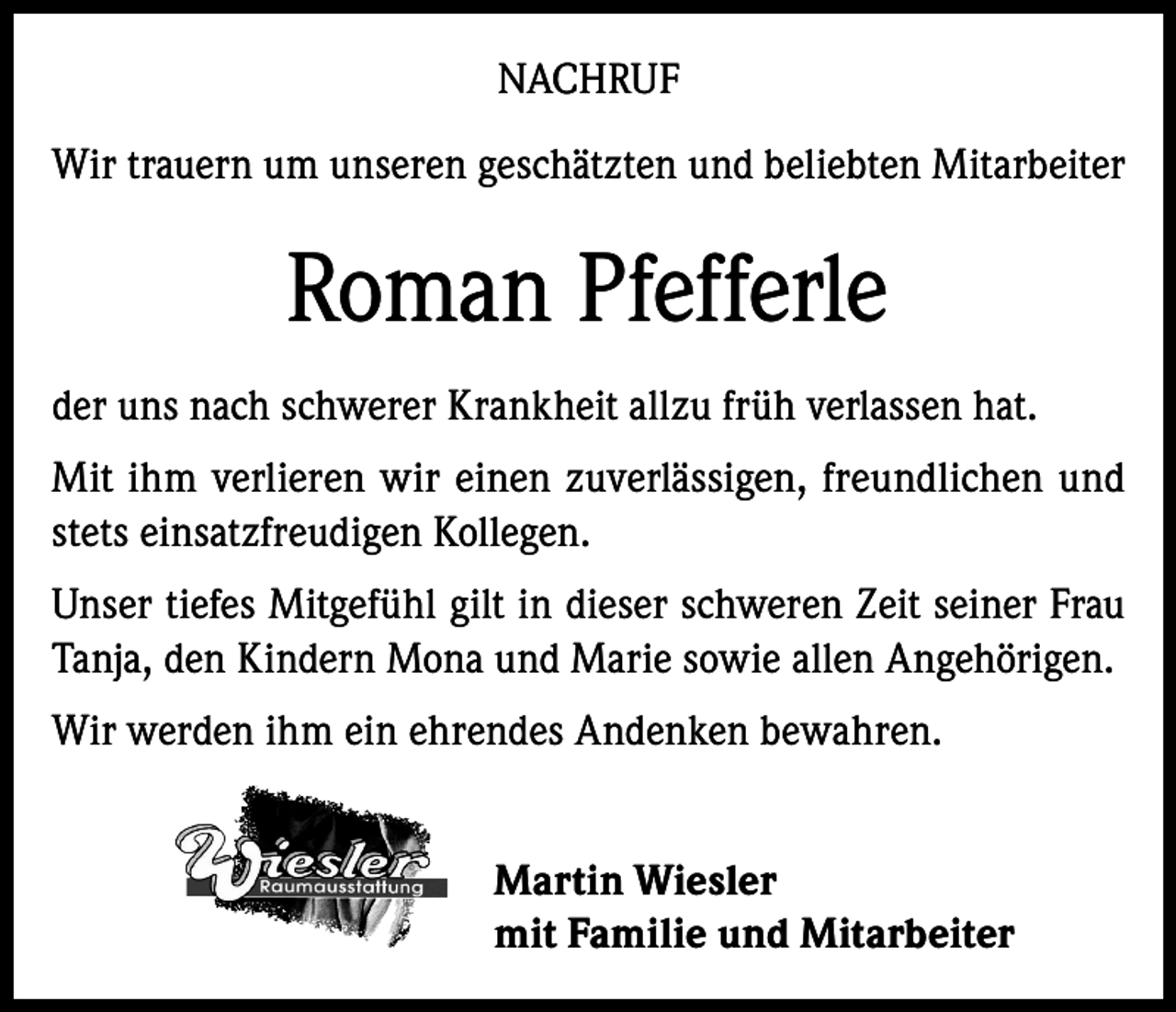 <p>NACHRUF<br />Wir trauern um unseren geschätzten und beliebten Mitarbeiter</p><p>Roman Pfefferle<br />der uns nach schwerer Krankheit allzu früh verlassen hat.<br />Mit ihm verlieren wir einen zuverlässigen, freundlichen und<br />stets einsatzfreudigen Kollegen.<br />Unser tiefes Mitgefühl gilt in dieser schweren Zeit seiner Frau<br />Tanja, den Kindern Mona und Marie sowie allen Angehörigen.<br />Wir werden ihm ein ehrendes Andenken bewahren.<br />Martin Wiesler<br />mit Familie und Mitarbeiter</p>