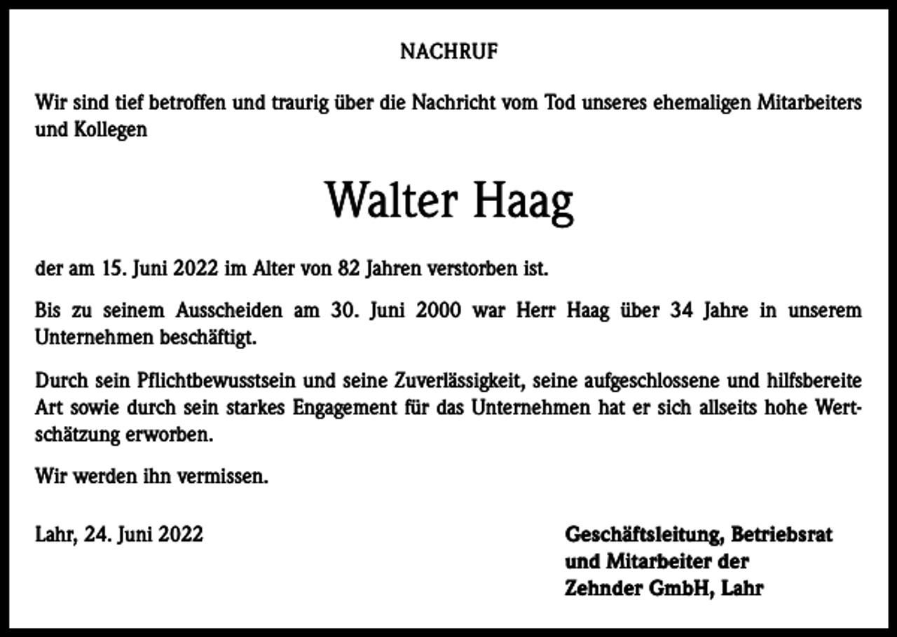 <p>NACHRUF<br />Wir sind tief betroffen und traurig über die Nachricht vom Tod unseres ehemaligen Mitarbeiters<br />und Kollegen</p><p>Walter Haag<br />der am 15. Juni 2022 im Alter von 82 Jahren verstorben ist.<br />Bis zu seinem Ausscheiden am 30. Juni 2000 war Herr Haag über 34 Jahre in unserem<br />Unternehmen beschäftigt.<br />Durch sein Pflichtbewusstsein und seine Zuverlässigkeit, seine aufgeschlossene und hilfsbereite<br />Art sowie durch sein starkes Engagement für das Unternehmen hat er sich allseits hohe Wertschätzung erworben.<br />Wir werden ihn vermissen.<br />Lahr, 24. Juni 2022 Geschäftsleitung, Betriebsrat<br />und Mitarbeiter der<br />Zehnder GmbH, Lahr</p>
