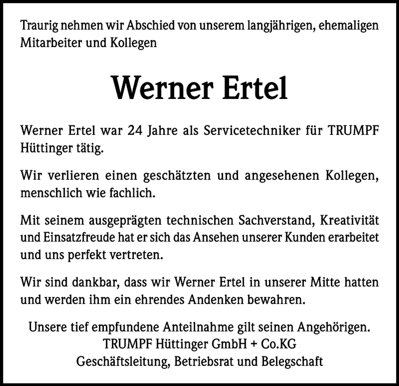 <p>Traurig nehmen wir Abschied von unserem langjährigen, ehemaligen<br />Mitarbeiter und Kollegen</p><p>Werner Ertel<br />Werner Ertel war 24 Jahre als Servicetechniker für TRUMPF<br />Hüttinger tätig.<br />Wir verlieren einen geschätzten und angesehenen Kollegen,<br />menschlich wie fachlich.<br />Mit seinem ausgeprägten technischen Sachverstand, Kreativität<br />und Einsatzfreude hat er sich das Ansehen unserer Kunden erarbeitet<br />und uns perfekt vertreten.<br />Wir sind dankbar, dass wir Werner Ertel in unserer Mitte hatten<br />und werden ihm ein ehrendes Andenken bewahren.<br />Unsere tief empfundene Anteilnahme gilt seinen Angehörigen.<br />TRUMPF Hüttinger GmbH + Co.KG<br />Geschäftsleitung, Betriebsrat und Belegschaft</p>