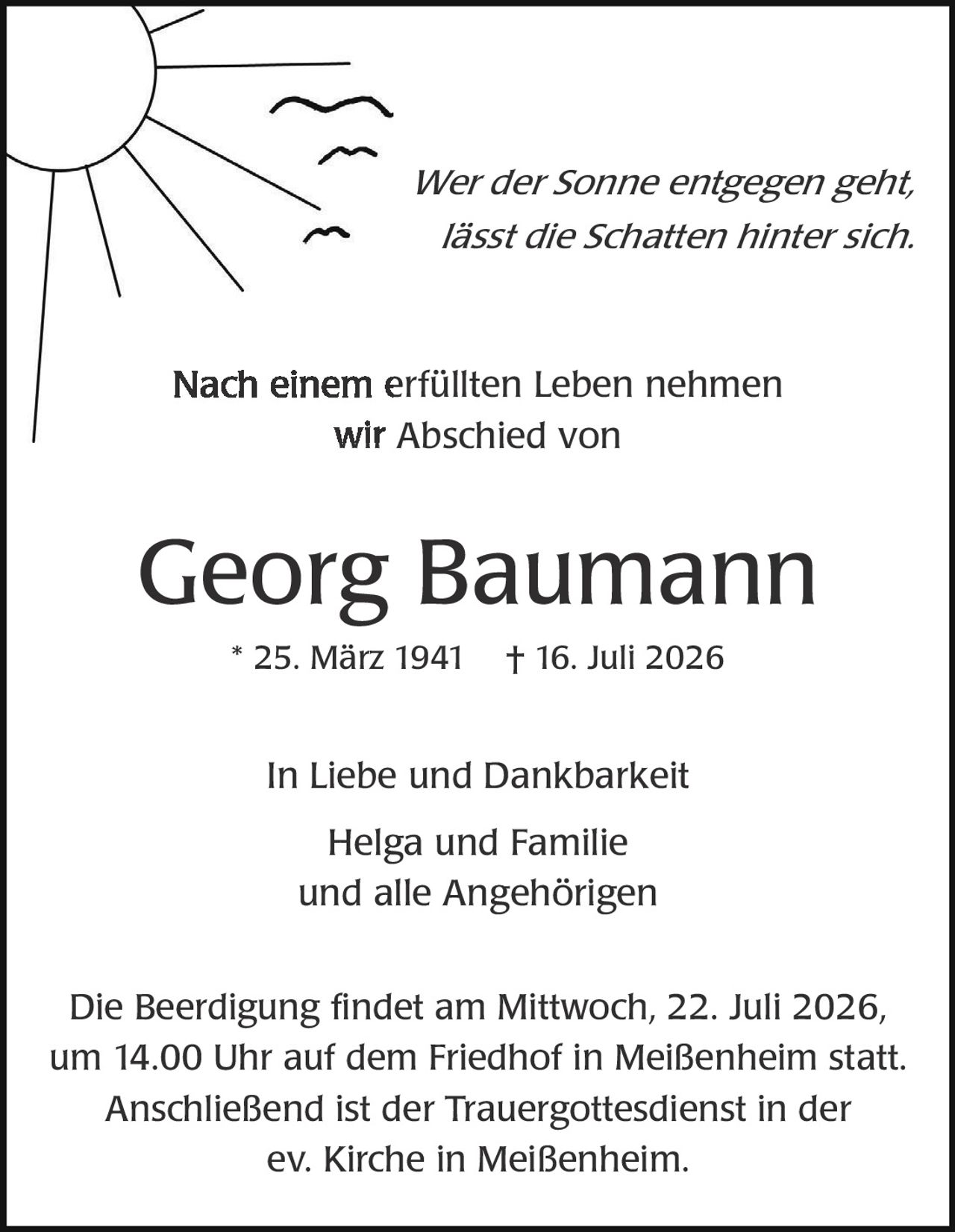 <p><i>Wer der Sonne entgegen geht, lässt die Schatten hinter sich.</i></p>

<p>Nach einem erfüllten Leben nehmen wir Abschied von</p>

<p><strong>Georg Baumann</strong></p>

<p>* 25. März 1941 † 16. Juli 2026</p>

<p>In Liebe und Dankbarkeit<br>Helga und Familie<br>und alle Angehörigen</p>

<p>Die Beerdigung findet am Mittwoch, 22. Juli 2026, um 14.00 Uhr auf dem Friedhof in Meißenheim statt. Anschließend ist der Trauergottesdienst in der ev. Kirche in Meißenheim.</p>