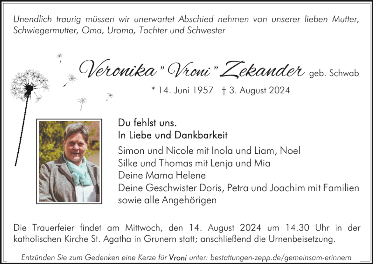 <p>Unendlich traurig müssen wir unerwartet Abschied nehmen von unserer lieben Mutter,<br />Schwiegermutter, Oma, Uroma, Tochter und Schwester</p><p>Veronika " Vroni " Zekander</p><p>geb. Schwab</p><p>* 14. Juni 1957 † 3. August 2024</p><p>Simon und Nicole mit Inola und Liam, Noel<br />Silke und Thomas mit Lenja und Mia<br />Deine Mama Helene<br />Deine Geschwister Doris, Petra und Joachim mit Familien<br />sowie alle Angehörigen<br />Die Trauerfeier findet am Mittwoch, den 14. August 2024 um 14.30 Uhr in der<br />katholischen Kirche St. Agatha in Grunern statt; anschließend die Urnenbeisetzung.<br />Entzünden Sie zum Gedenken eine Kerze für</p><p>unter: bestattungen-zepp.de/gemeinsam-erinnern</p>