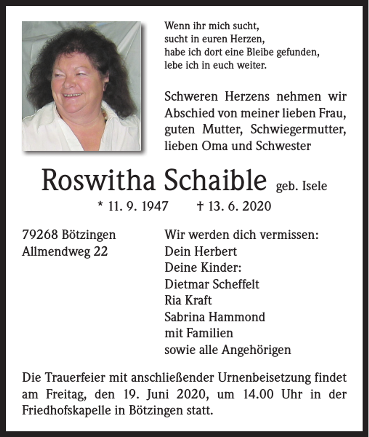 <p>Wenn ihr mich sucht,<br />sucht in euren Herzen,<br />habe ich dort eine Bleibe gefunden,<br />lebe ich in euch weiter.</p><p>Schweren Herzens nehmen wir<br />­A bschied von meiner lieben Frau,<br />­guten Mutter, Schwiegermutter,<br />lieben Oma und Schwester</p><p>Roswitha Schaible geb. Isele<br />* 11. 9. 1947 † 13. 6. 2020</p><p>79268 Bötzingen<br />Wir werden dich vermissen:<br />Allmendweg 22 Dein Herbert<br />Deine Kinder:<br />Dietmar Scheffelt<br />Ria Kraft<br />Sabrina Hammond<br />mit Familien<br />sowie alle Angehörigen<br />Die Trauerfeier mit anschließender Urnenbeisetzung findet<br />am Freitag, den 19. Juni 2020, um 14.00 Uhr in der<br />Friedhofskapelle in Bötzingen statt.</p>