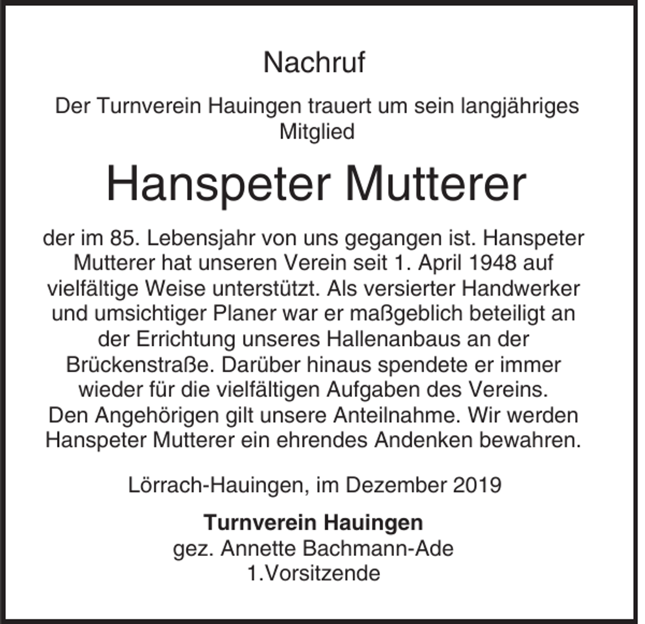 <p>Nachruf<br />Der Turnverein Hauingen trauert um sein langjähriges<br />Mitglied</p><p>Hanspeter Mutterer<br />der im 85. Lebensjahr von uns gegangen ist. Hanspeter<br />Mutterer hat unseren Verein seit 1. April 1948 auf<br />vielfältige Weise unterstützt. Als versierter Handwerker<br />und umsichtiger Planer war er maßgeblich beteiligt an<br />der Errichtung unseres Hallenanbaus an der<br />Brückenstraße. Darüber hinaus spendete er immer<br />wieder für die vielfältigen Aufgaben des Vereins.<br />Den Angehörigen gilt unsere Anteilnahme. Wir werden<br />Hanspeter Mutterer ein ehrendes Andenken bewahren.<br />Lörrach-Hauingen, im Dezember 2019<br />Turnverein Hauingen<br />gez. Annette Bachmann-Ade<br />1.Vorsitzende</p>
