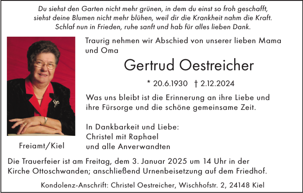 <p>Du siehst den Garten nicht mehr grünen, in dem du einst so froh geschafft,<br />siehst deine Blumen nicht mehr blühen, weil dir die Krankheit nahm die Kraft.<br />Schlaf nun in Frieden, ruhe sanft und hab für alles lieben Dank.</p><p>Traurig nehmen wir Abschied von unserer lieben Mama<br />und Oma</p><p>Gertrud Oestreicher<br />* 20.6.1930 † 2.12.2024</p><p>Was uns bleibt ist die Erinnerung an ihre Liebe und<br />ihre Fürsorge und die schöne gemeinsame Zeit.</p><p>Freiamt/Kiel</p><p>In Dankbarkeit und Liebe:<br />Christel mit Raphael<br />und alle Anverwandten</p><p>Die Trauerfeier ist am Freitag, dem 3. Januar 2025 um 14 Uhr in der<br />Kirche Ottoschwanden; anschließend Urnenbeisetzung auf dem Friedhof.<br />Kondolenz-Anschrift: Christel Oestreicher, Wischhofstr. 2, 24148 Kiel</p>