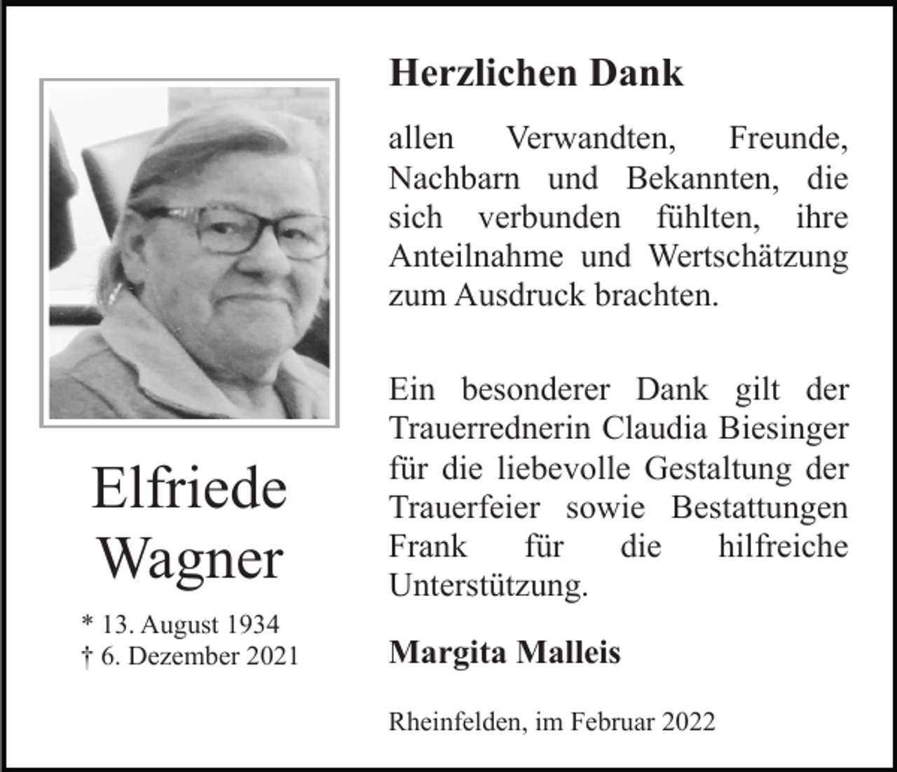 <p>Herzlichen Dank<br />allen<br />Verwandten,<br />Freunde,<br />Nachbarn und Bekannten, die<br />sich verbunden fühlten, ihre<br />Anteilnahme und Wertschätzung<br />zum Ausdruck brachten.</p><p>Elfriede<br />Wagner<br />* 13. August 1934<br />† 6. Dezember 2021</p><p>Ein besonderer Dank gilt der<br />Trauerrednerin Claudia Biesinger<br />für die liebevolle Gestaltung der<br />Trauerfeier sowie Bestattungen<br />Frank<br />für<br />die<br />hilfreiche<br />Unterstützung.<br />Margita Malleis<br />Rheinfelden, im Februar 2022</p>