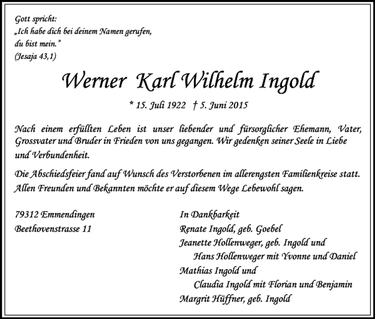<p>Gott spricht:<br />„Ich habe dich bei deinem Namen gerufen,<br />du bist mein.”<br />(Jesaja 43,1)</p><p>Werner Karl Wilhelm Ingold<br />* 15. Juli 1922 † 5. Juni 2015<br />Nach einem erfüllten Leben ist unser liebender und fürsorglicher Ehemann, Vater,<br />Grossvater und Bruder in Frieden von uns gegangen. Wir gedenken seiner Seele in Liebe<br />und Verbundenheit.<br />Die Abschiedsfeier fand auf Wunsch des Verstorbenen im allerengsten Familienkreise statt.<br />Allen Freunden und Bekannten möchte er auf diesem Wege Lebewohl sagen.<br />79312 Emmendingen<br />Beethovenstrasse 11</p><p>In Dankbarkeit<br />Renate Ingold, geb. Goebel<br />Jeanette Hollenweger, geb. Ingold und<br />Hans Hollenweger mit Yvonne und Daniel<br />Mathias Ingold und<br />Claudia Ingold mit Florian und Benjamin<br />Margrit Hüffner, geb. Ingold</p>