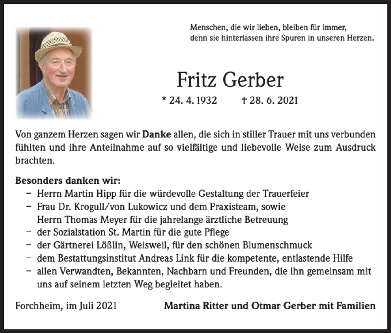<p>Menschen, die wir lieben, bleiben für immer,<br />denn sie hinterlassen ihre Spuren in unseren Herzen.</p><p>Fritz Gerber<br />* 24. 4. 1932</p><p>† 28. 6. 2021</p><p>Von ganzem Herzen sagen wir Danke allen, die sich in stiller Trauer mit uns verbunden<br />fühlten und ihre Anteilnahme auf so vielfältige und liebevolle Weise zum Ausdruck<br />brachten.<br />Besonders danken wir:<br />– Herrn Martin Hipp für die würdevolle Gestaltung der Trauerfeier<br />– Frau Dr. Krogull/von Lukowicz und dem Praxisteam, sowie<br />Herrn Thomas Meyer für die jahrelange ärztliche Betreuung<br />– der Sozialstation St. Martin für die gute Pflege<br />– der Gärtnerei Lößlin, Weisweil, für den schönen Blumenschmuck<br />– dem Bestattungsinstitut Andreas Link für die kompetente, entlastende Hilfe<br />– allen Verwandten, Bekannten, Nachbarn und Freunden, die ihn gemeinsam mit<br />uns auf seinem letzten Weg begleitet haben.<br />Forchheim, im Juli 2021</p><p>Martina Ritter und Otmar Gerber mit Familien</p>