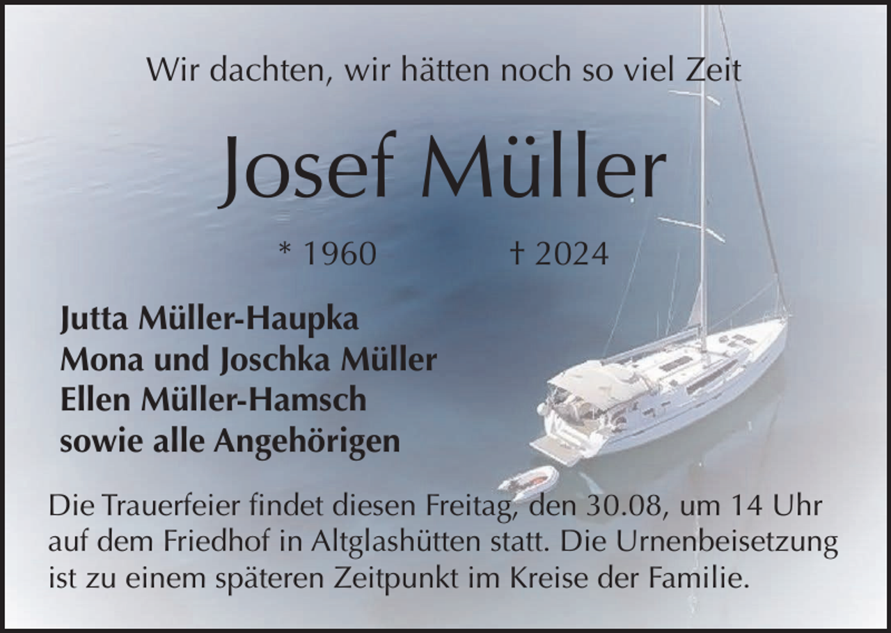 <p>Wir dachten, wir hätten noch so viel Zeit</p><p>Josef Müller<br />* 1960</p><p>† 2024</p><p>Jutta Müller-Haupka<br />Mona und Joschka Müller<br />Ellen Müller-Hamsch<br />sowie alle Angehörigen<br />Die Trauerfeier findet diesen Freitag, den 30.08, um 14 Uhr<br />auf dem Friedhof in Altglashütten statt. Die Urnenbeisetzung<br />ist zu einem späteren Zeitpunkt im Kreise der Familie.</p>