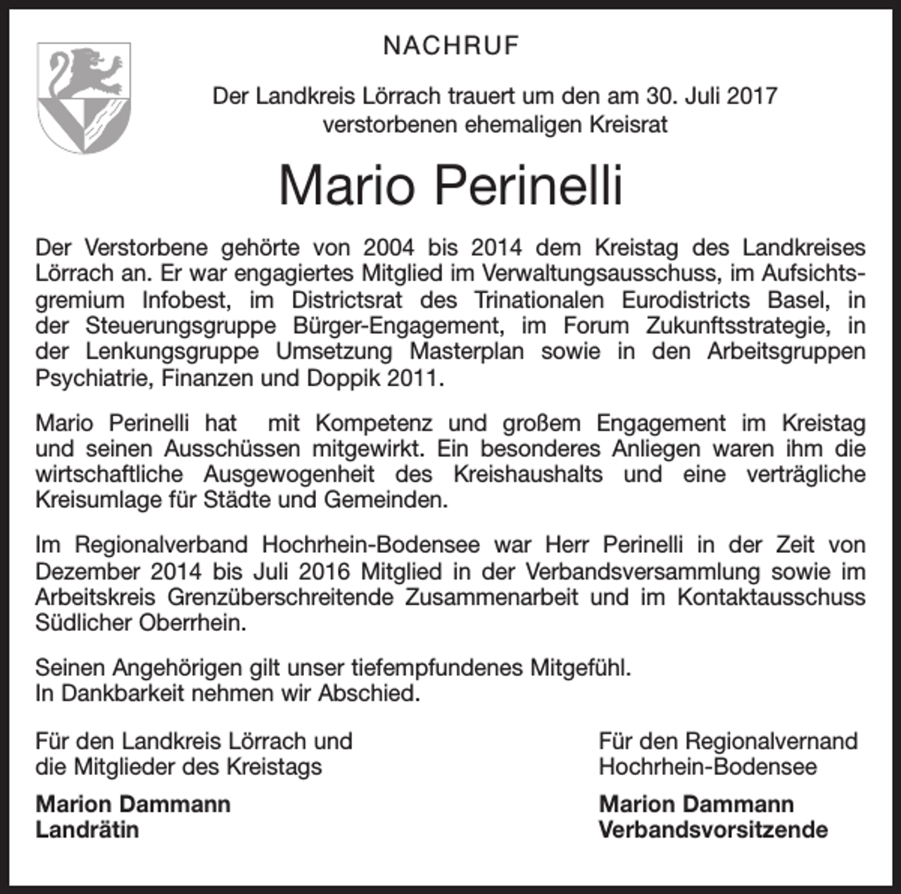 <p>NACHRUF<br />Der Landkreis Lörrach trauert um den am 30. Juli 2017<br />verstorbenen ehemaligen Kreisrat</p><p>Mario Perinelli<br />Der Verstorbene gehörte von 2004 bis 2014 dem Kreistag des Landkreises<br />Lörrach an. Er war engagiertes Mitglied im Verwaltungsausschuss, im Aufsichtsgremium Infobest, im Districtsrat des Trinationalen Eurodistricts Basel, in<br />der Steuerungsgruppe Bürger-Engagement, im Forum Zukunftsstrategie, in<br />der Lenkungsgruppe Umsetzung Masterplan sowie in den Arbeitsgruppen<br />Psychiatrie, Finanzen und Doppik 2011.<br />Mario Perinelli hat mit Kompetenz und großem Engagement im Kreistag<br />und seinen Ausschüssen mitgewirkt. Ein besonderes Anliegen waren ihm die<br />wirtschaftliche Ausgewogenheit des Kreishaushalts und eine verträgliche<br />Kreisumlage für Städte und Gemeinden.<br />Im Regionalverband Hochrhein-Bodensee war Herr Perinelli in der Zeit von<br />Dezember 2014 bis Juli 2016 Mitglied in der Verbandsversammlung sowie im<br />Arbeitskreis Grenzüberschreitende Zusammenarbeit und im Kontaktausschuss<br />Südlicher Oberrhein.<br />Seinen Angehörigen gilt unser tiefempfundenes Mitgefühl.<br />In Dankbarkeit nehmen wir Abschied.<br />Für den Landkreis Lörrach und<br />die Mitglieder des Kreistags</p><p>Für den Regionalvernand<br />Hochrhein-Bodensee</p><p>Marion Dammann<br />Marion Dammann<br />Landrätin Verbandsvorsitzende</p>