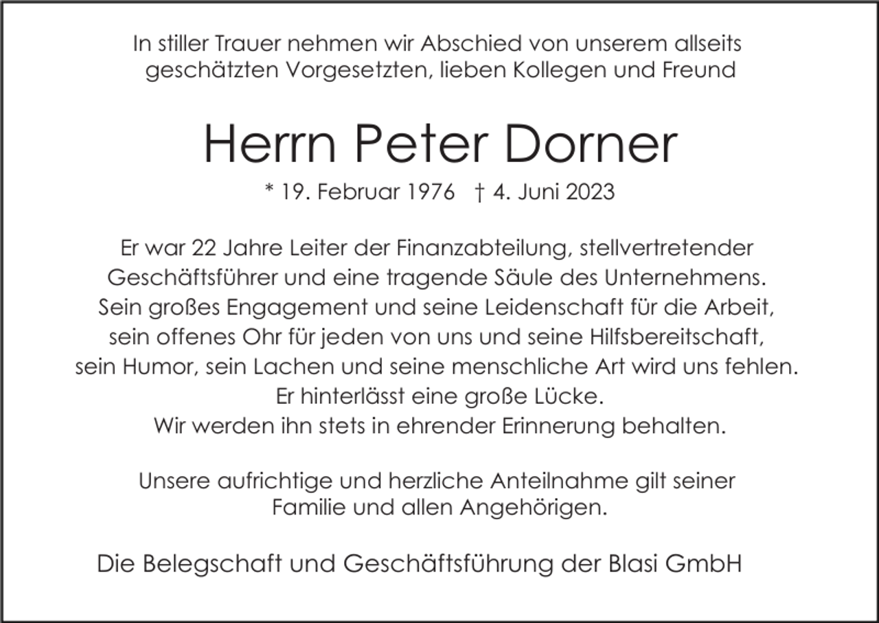 <p>In stiller Trauer nehmen wir Abschied von unserem allseits<br />geschätzten Vorgesetzten, lieben Kollegen und Freund</p><p>Herrn Peter Dorner<br />* 19. Februar 1976 † 4. Juni 2023<br />Er war 22 Jahre Leiter der Finanzabteilung, stellvertretender<br />Geschäftsführer und eine tragende Säule des Unternehmens.<br />Sein großes Engagement und seine Leidenschaft für die Arbeit,<br />sein offenes Ohr für jeden von uns und seine Hilfsbereitschaft,<br />sein Humor, sein Lachen und seine menschliche Art wird uns fehlen.<br />Er hinterlässt eine große Lücke.<br />Wir werden ihn stets in ehrender Erinnerung behalten.<br />Unsere aufrichtige und herzliche Anteilnahme gilt seiner<br />Familie und allen Angehörigen.</p><p>Die Belegschaft und Geschäftsführung der Blasi GmbH</p>
