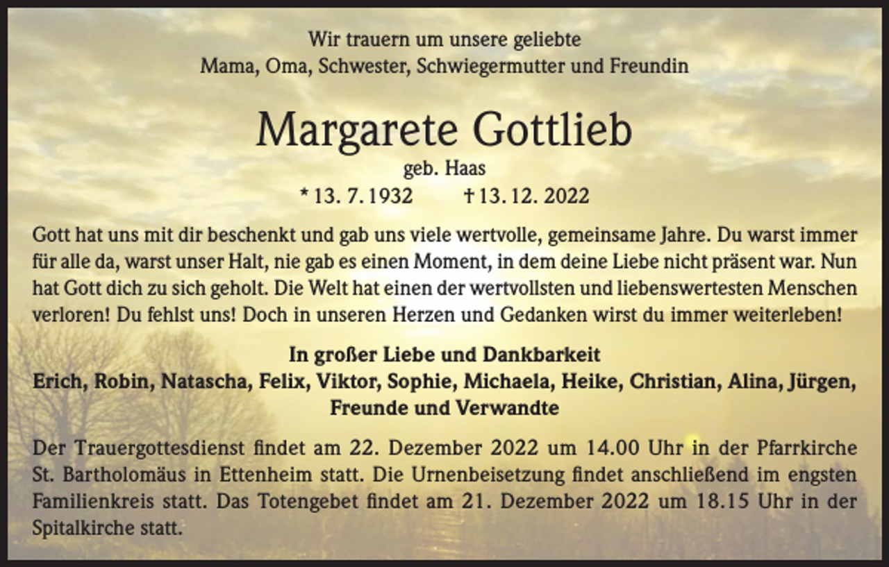<p>Wir trauern um unsere geliebte<br />Mama, Oma, Schwester, Schwiegermutter und Freundin</p><p>Margarete Gottlieb<br />geb. Haas<br />* 13. 7. 1932<br />† 13. 12. 2022</p><p>Gott hat uns mit dir beschenkt und gab uns viele wertvolle, gemeinsame Jahre. Du warst immer<br />für alle da, warst unser Halt, nie gab es einen Moment, in dem deine Liebe nicht präsent war. Nun<br />hat Gott dich zu sich geholt. Die Welt hat einen der wertvollsten und liebenswertesten Menschen<br />verloren! Du fehlst uns! Doch in unseren Herzen und Gedanken wirst du immer weiterleben!<br />In großer Liebe und Dankbarkeit<br />Erich, Robin, Natascha, Felix, Viktor, Sophie, Michaela, Heike, Christian, Alina, Jürgen,<br />Freunde und Verwandte<br />Der Trauergottesdienst ﬁndet am 22. Dezember 2022 um 14.00 Uhr in der Pfarrkirche<br />St. Bartholomäus in Ettenheim statt. Die Urnenbeisetzung ﬁndet anschließend im engsten<br />Familienkreis statt. Das Totengebet ﬁndet am 21. Dezember 2022 um 18.15 Uhr in der<br />Spitalkirche statt.</p>