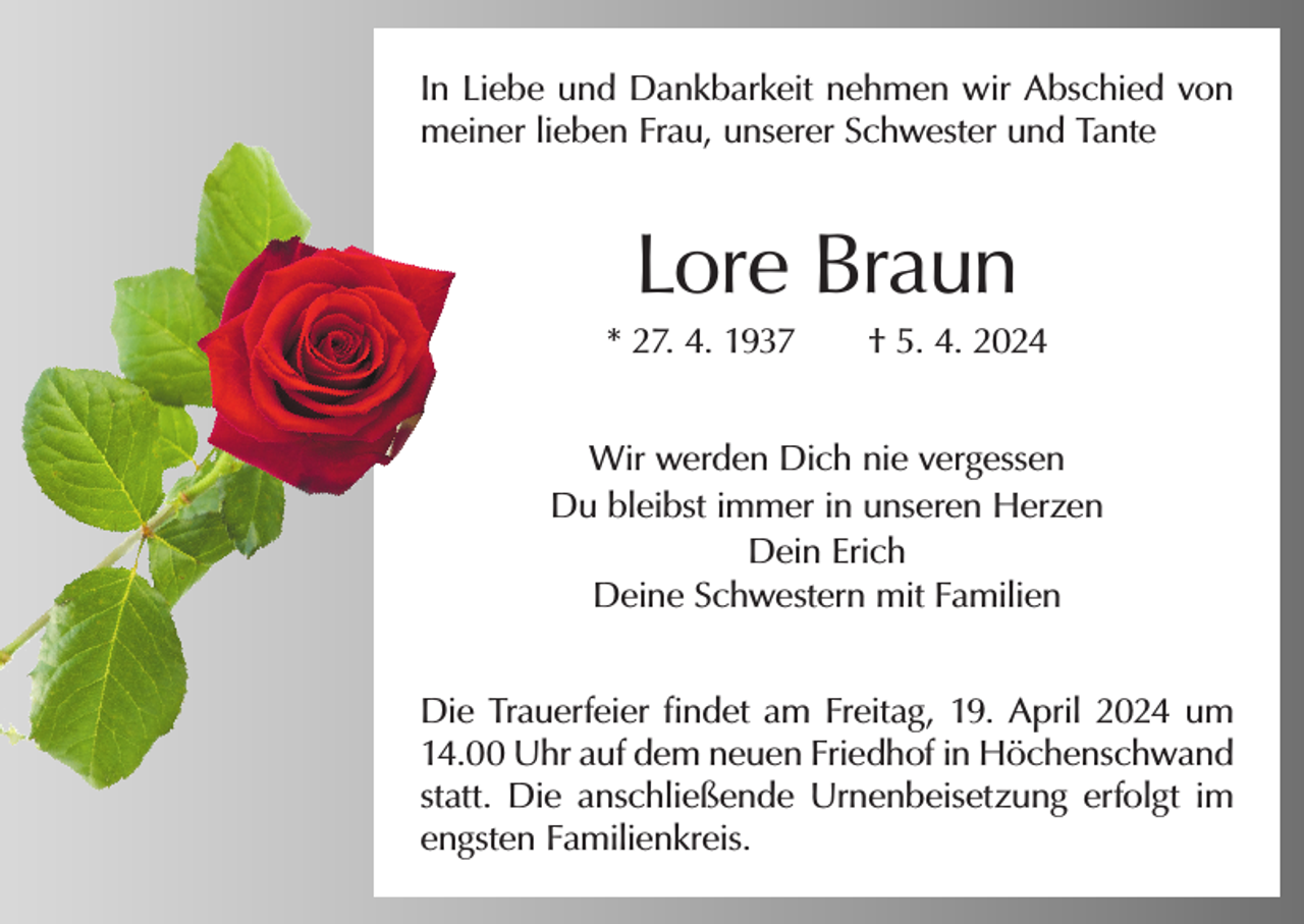 <p>In Liebe und Dankbarkeit nehmen wir Abschied von<br />meiner lieben Frau, unserer Schwester und Tante</p><p>Lore Braun<br />* 27. 4. 1937 † 5. 4. 2024<br />Wir werden Dich nie vergessen<br />Du bleibst immer in unseren Herzen<br />Dein Erich<br />Deine Schwestern mit Familien<br />Die Trauerfeier findet am Freitag, 19. April 2024 um<br />14.00 Uhr auf dem neuen Friedhof in Höchenschwand<br />statt. Die anschließende Urnenbeisetzung erfolgt im<br />engsten Familienkreis.</p>