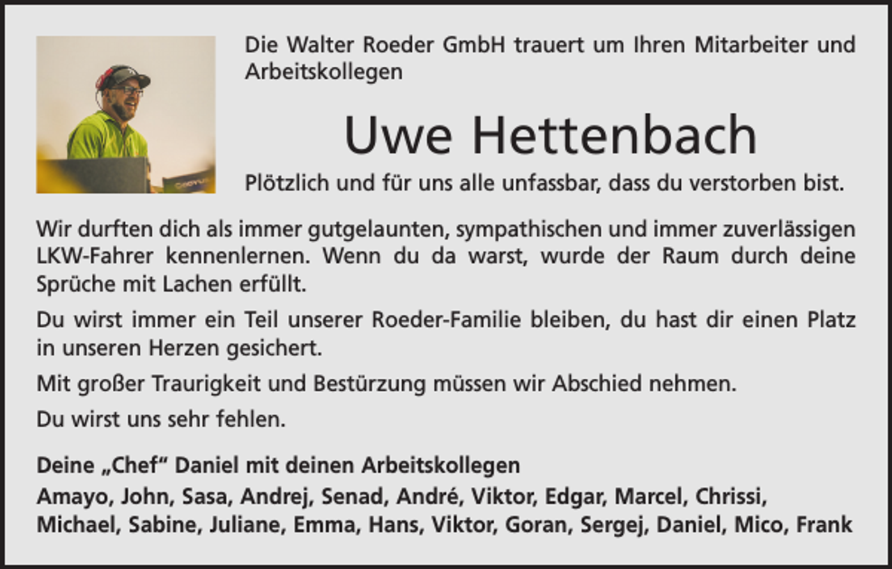 <p>Die Walter Roeder GmbH trauert um Ihren Mitarbeiter und<br />Arbeitskollegen</p><p>Uwe Hettenbach<br />Plötzlich und für uns alle unfassbar, dass du verstorben bist.<br />Wir durften dich als immer gutgelaunten, sympathischen und immer zuverlässigen<br />LKW-Fahrer kennenlernen. Wenn du da warst, wurde der Raum durch deine<br />­Sprüche mit Lachen erfüllt.<br />Du wirst immer ein Teil unserer Roeder-Familie bleiben, du hast dir einen Platz<br />in unseren Herzen gesichert.<br />Mit großer Traurigkeit und Bestürzung müssen wir Abschied nehmen.<br />Du wirst uns sehr fehlen.<br />Deine „Chef“ Daniel mit deinen Arbeitskollegen<br />Amayo, John, Sasa, Andrej, Senad, André, Viktor, Edgar, Marcel, Chrissi,<br />Michael, Sabine, Juliane, Emma, Hans, Viktor, Goran, Sergej, Daniel, Mico, Frank</p>