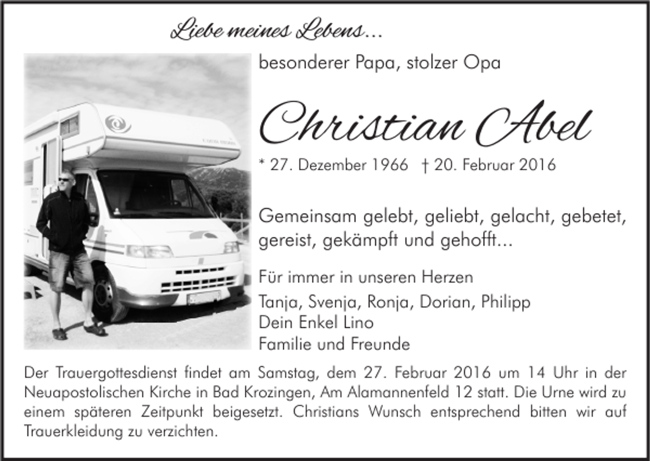<p>Liebe meines Lebens...<br />besonderer Papa, stolzer Opa</p><p>Christian Abel<br />* 27. Dezember 1966 † 20. Februar 2016</p><p>Gemeinsam gelebt, geliebt, gelacht, gebetet,<br />gereist, gekämpft und gehofft...<br />Für immer in unseren Herzen<br />Tanja, Svenja, Ronja, Dorian, Philipp<br />Dein Enkel Lino<br />Familie und Freunde<br />Der Trauergottesdienst findet am Samstag, dem 27. Februar 2016 um 14 Uhr in der<br />Neuapostolischen Kirche in Bad Krozingen, Am Alamannenfeld 12 statt. Die Urne wird zu<br />einem späteren Zeitpunkt beigesetzt. Christians Wunsch entsprechend bitten wir auf<br />Trauerkleidung zu verzichten.</p>