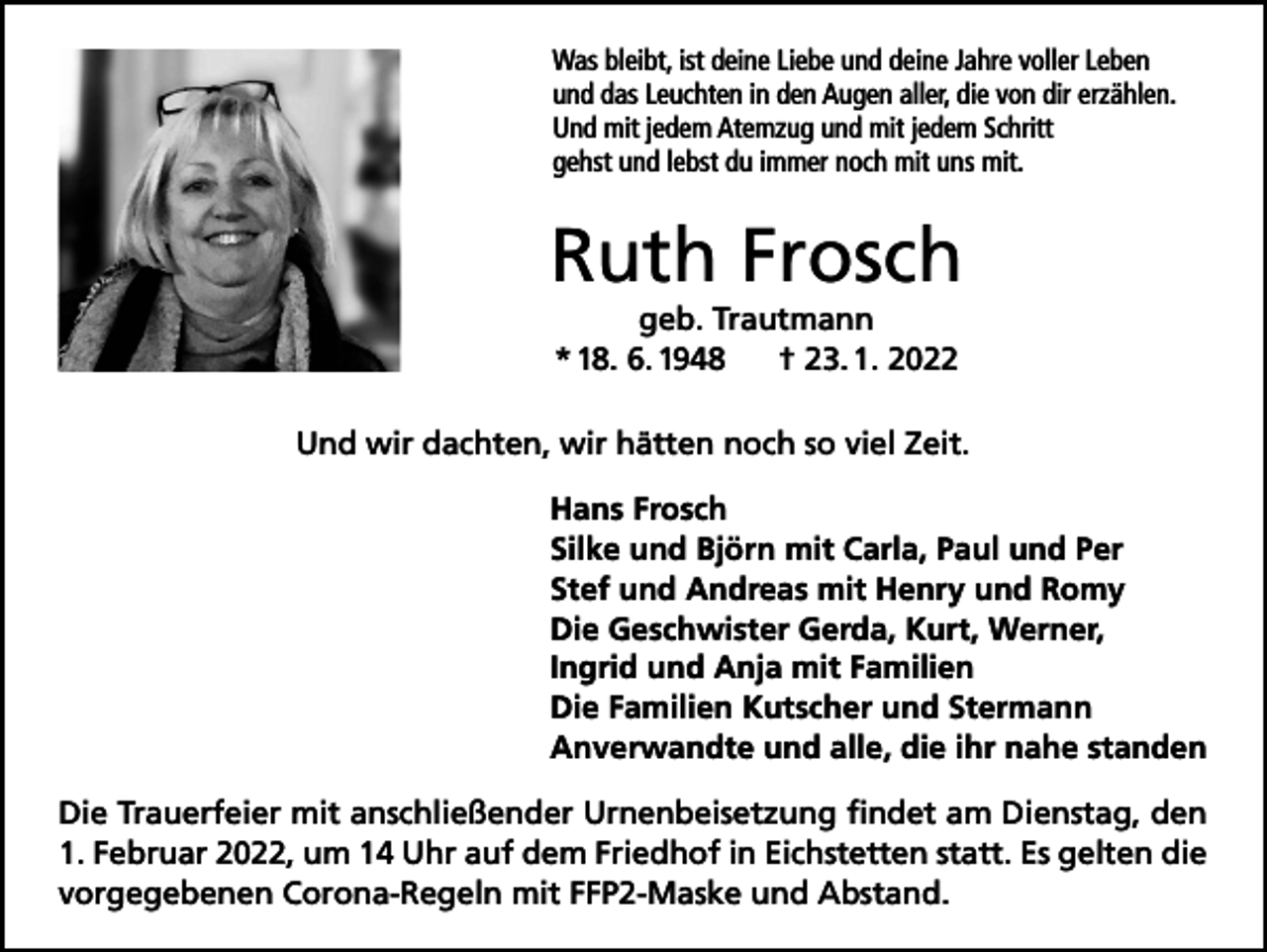 <p>Was bleibt, ist deine Liebe und deine Jahre voller Leben<br />und das Leuchten in den Augen aller, die von dir erzählen.<br />Und mit jedem Atemzug und mit jedem Schritt<br />gehst und lebst du immer noch mit uns mit.</p><p>Ruth Frosch<br />geb. Trautmann<br />* 18. 6. 1948<br />† 23. 1. 2022<br />Und wir dachten, wir hätten noch so viel Zeit.</p><p>Hans Frosch<br />Silke und Björn mit Carla, Paul und Per<br />Stef und Andreas mit Henry und Romy<br />Die Geschwister Gerda, Kurt, Werner,<br />Ingrid und Anja mit Familien<br />Die Familien Kutscher und Stermann<br />Anverwandte und alle, die ihr nahe standen</p><p>Die Trauerfeier mit anschließender Urnenbeisetzung findet am Dienstag, den<br />1. Februar 2022, um 14 Uhr auf dem Friedhof in Eichstetten statt. Es gelten die<br />vorgegebenen Corona-Regeln mit FFP2-Maske und Abstand.</p>
