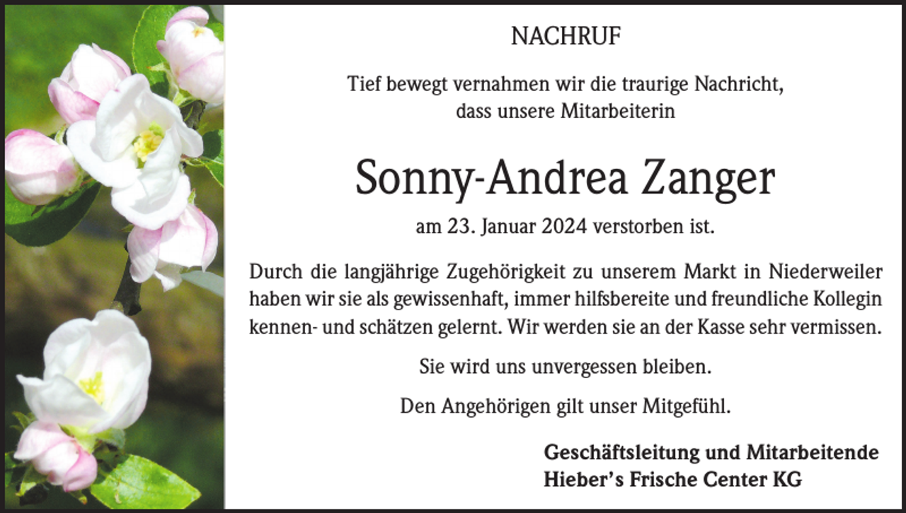 <p>NACHRUF<br />Tief bewegt vernahmen wir die traurige Nachricht,<br />dass unsere Mitarbeiterin</p><p>Sonny-Andrea Zanger<br />am 23. Januar 2024 verstorben ist.<br />Durch die langjährige Zugehörigkeit zu unserem Markt in Niederweiler<br />haben wir sie als gewissenhaft, immer hilfsbereite und freundliche Kollegin<br />kennen- und schätzen gelernt. Wir werden sie an der Kasse sehr vermissen.<br />Sie wird uns unvergessen bleiben.<br />Den Angehörigen gilt unser Mitgefühl.</p><p>Geschäftsleitung und Mitarbeitende<br />Hieber’s Frische Center KG</p>