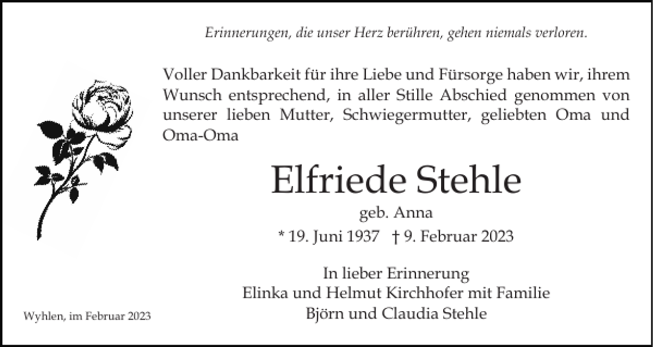<p>Erinnerungen, die unser Herz berühren, gehen niemals verloren.</p><p>Voller Dankbarkeit für ihre Liebe und Fürsorge haben wir, ihrem<br />Wunsch entsprechend, in aller Stille Abschied genommen von<br />unserer lieben Mutter, Schwiegermutter, geliebten Oma und<br />Oma-Oma</p><p>Elfriede Stehle<br />geb. Anna<br />* 19. Juni 1937 † 9. Februar 2023</p><p>Wyhlen, im Februar 2023</p><p>In lieber Erinnerung<br />Elinka und Helmut Kirchhofer mit Familie<br />Björn und Claudia Stehle</p>