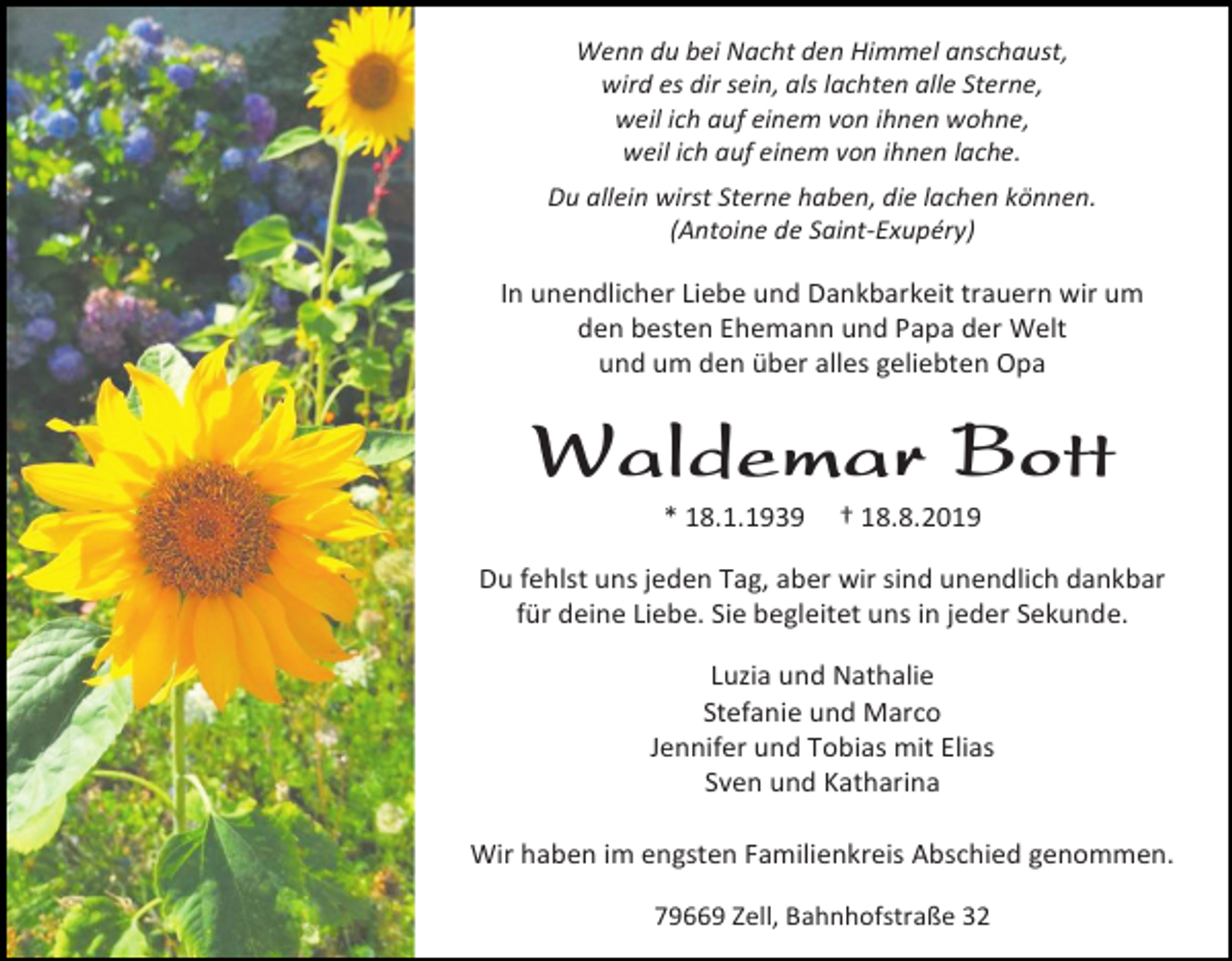 <p>Wenn du bei Nacht den Himmel anschaust,<br />wird es dir sein, als lachten alle Sterne,<br />weil ich auf einem von ihnen wohne,<br />weil ich auf einem von ihnen lache.<br />Du allein wirst Sterne haben, die lachen können.<br />(Antoine de Saint-Exupéry)</p><p>In unendlicher Liebe und Dankbarkeit trauern wir um<br />den besten Ehemann und Papa der Welt<br />und um den über alles geliebten Opa</p><p>Waldemar Bott<br />* 18.1.1939</p><p>† 18.8.2019</p><p>Du fehlst uns jeden Tag, aber wir sind unendlich dankbar<br />für deine Liebe. Sie begleitet uns in jeder Sekunde.<br />Luzia und Nathalie<br />Stefanie und Marco<br />Jennifer und Tobias mit Elias<br />Sven und Katharina<br />Wir haben im engsten Familienkreis Abschied genommen.<br />79669 Zell, Bahnhofstraße 32</p>