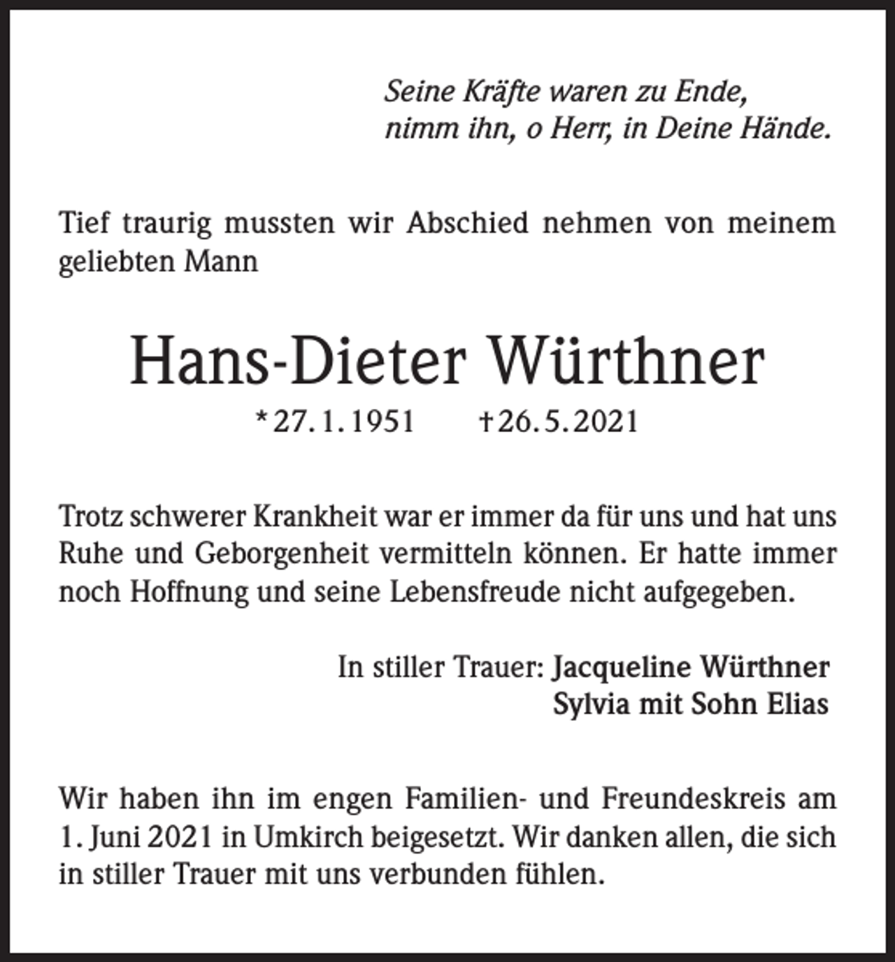 <p>Seine Kräfte waren zu Ende,<br />nimm ihn, o Herr, in Deine Hände.<br />Tief traurig mussten wir Abschied nehmen von meinem<br />geliebten Mann</p><p>Hans-Dieter Würthner<br />* 27. 1. 1951 † 26. 5. 2021<br />Trotz schwerer Krankheit war er immer da für uns und hat uns<br />Ruhe und Geborgenheit vermitteln können. Er hatte immer<br />noch Hoffnung und seine Lebensfreude nicht aufgegeben.<br />In stiller Trauer: Jacqueline Würthner<br />Sylvia mit Sohn Elias<br />Wir haben ihn im engen Familien- und Freundeskreis am<br />1. Juni 2021 in Umkirch beigesetzt. Wir danken allen, die sich<br />in stiller Trauer mit uns verbunden fühlen.</p>