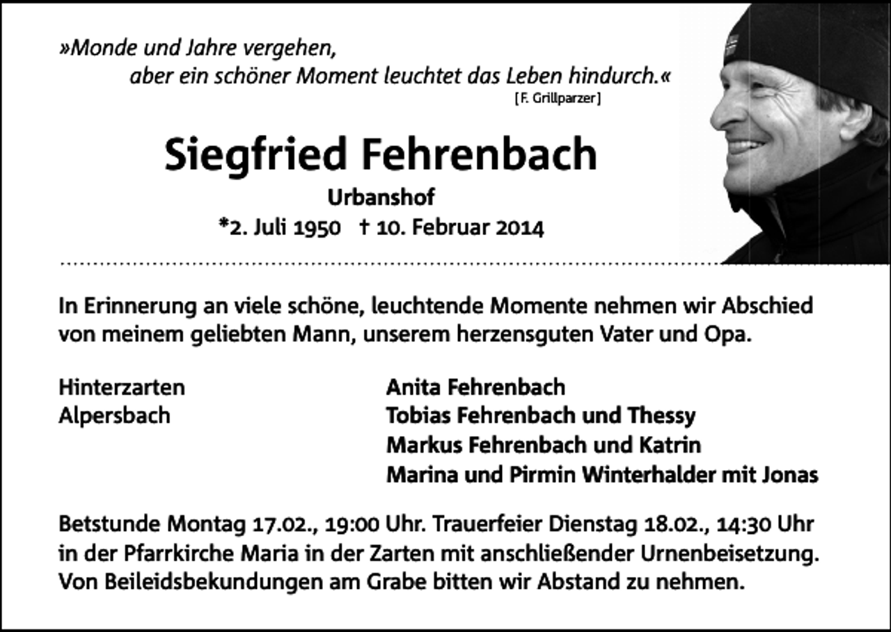 <p>»Monde und Jahre vergehen,<br />aber ein schöner Moment leuchtet das Leben hindurch.«<br />[ F. Grillparzer ]</p><p>Siegfried Fehrenbach<br />Urbanshof<br />*2. Juli 1950 ✝ 10. Februar 2014<br />In Erinnerung an viele schöne, leuchtende Momente nehmen wir Abschied<br />von meinem geliebten Mann, unserem herzensguten Vater und Opa.<br />Hinterzarten<br />Alpersbach</p><p>Anita Fehrenbach<br />Tobias Fehrenbach und Thessy<br />Markus Fehrenbach und Katrin<br />Marina und Pirmin Winterhalder mit Jonas</p><p>Betstunde Montag 17.02., 19:00 Uhr. Trauerfeier Dienstag 18.02., 14:30 Uhr<br />in der Pfarrkirche Maria in der Zarten mit anschließender Urnenbeisetzung.<br />Von Beileidsbekundungen am Grabe bitten wir Abstand zu nehmen.</p>