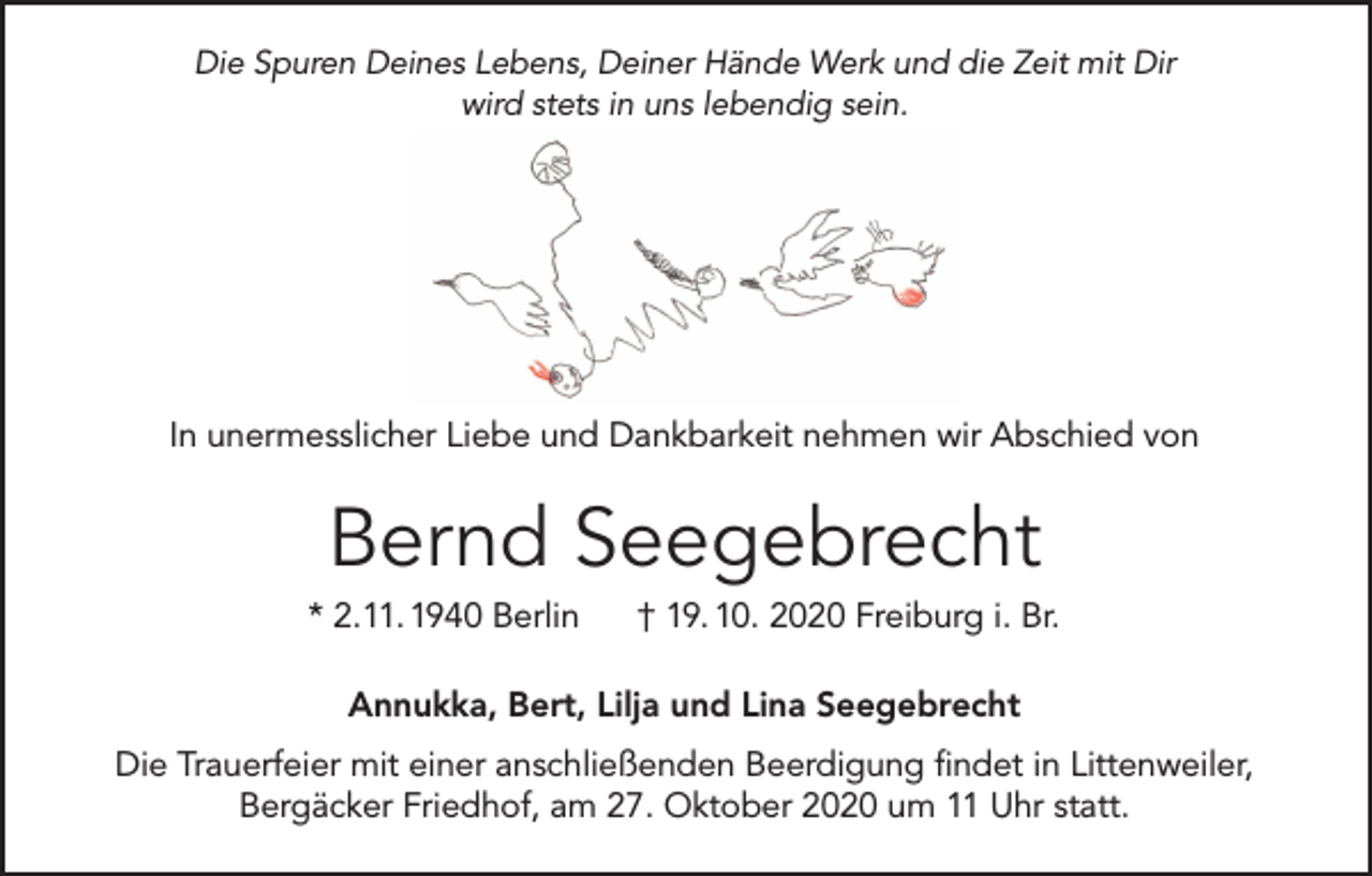 <p>Die Spuren Deines Lebens, Deiner Hände Werk und die Zeit mit Dir<br />wird stets in uns lebendig sein.</p><p>In unermesslicher Liebe und Dankbarkeit nehmen wir Abschied von</p><p>Bernd Seegebrecht<br />* 2.11. 1940 Berlin</p><p>† 19. 10. 2020 Freiburg i. Br.</p><p>Annukka, Bert, Lilja und Lina Seegebrecht<br />Die Trauerfeier mit einer anschließenden Beerdigung findet in Littenweiler,<br />Bergäcker Friedhof, am 27. Oktober 2020 um 11 Uhr statt.</p>