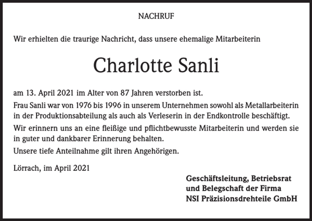 <p>NACHRUF<br />Wir erhielten die traurige Nachricht, dass unsere ehemalige Mitarbeiterin</p><p>Charlotte Sanli<br />am 13. April 2021 im Alter von 87 Jahren verstorben ist.<br />Frau Sanli war von 1976 bis 1996 in unserem Unternehmen sowohl als Metallarbeiterin<br />in der Produktionsabteilung als auch als Verleserin in der Endkontrolle beschäftigt.<br />Wir erinnern uns an eine fleißige und pflichtbewusste Mitarbeiterin und werden sie<br />in guter und dankbarer Erinnerung behalten.<br />Unsere tiefe Anteilnahme gilt ihren Angehörigen.<br />Lörrach, im April 2021<br />Geschäftsleitung, Betriebsrat<br />und Belegschaft der Firma<br />NSI Präzisionsdrehteile GmbH</p>