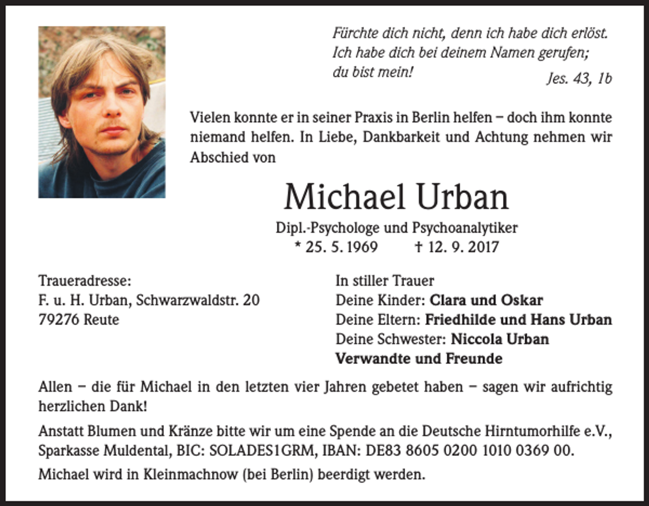 <p>Fürchte dich nicht, denn ich habe dich erlöst.<br />Ich habe dich bei deinem Namen gerufen;<br />du bist mein!<br />Jes. 43, 1b<br />Vielen konnte er in seiner Praxis in Berlin helfen – doch ihm konnte<br />niemand helfen. In Liebe, Dankbarkeit und Achtung nehmen wir<br />Abschied von</p><p>Michael Urban</p><p>Dipl.-Psychologe und Psychoanalytiker<br />* 25. 5. 1969<br />† 12. 9. 2017<br />Traueradresse:<br />F. u. H. Urban, Schwarzwaldstr. 20<br />79276 Reute</p><p>In stiller Trauer<br />Deine Kinder: Clara und Oskar<br />Deine Eltern: Friedhilde und Hans Urban<br />Deine Schwester: Niccola Urban<br />Verwandte und Freunde</p><p>Allen – die für Michael in den letzten vier Jahren gebetet haben – sagen wir aufrichtig<br />herzlichen Dank!<br />Anstatt Blumen und Kränze bitte wir um eine Spende an die Deutsche Hirntumorhilfe e.V.,<br />Sparkasse Muldental, BIC: SOLADES1GRM, IBAN: DE83 8605 0200 101369 00.<br />Michael wird in Kleinmachnow (bei Berlin) beerdigt werden.</p>