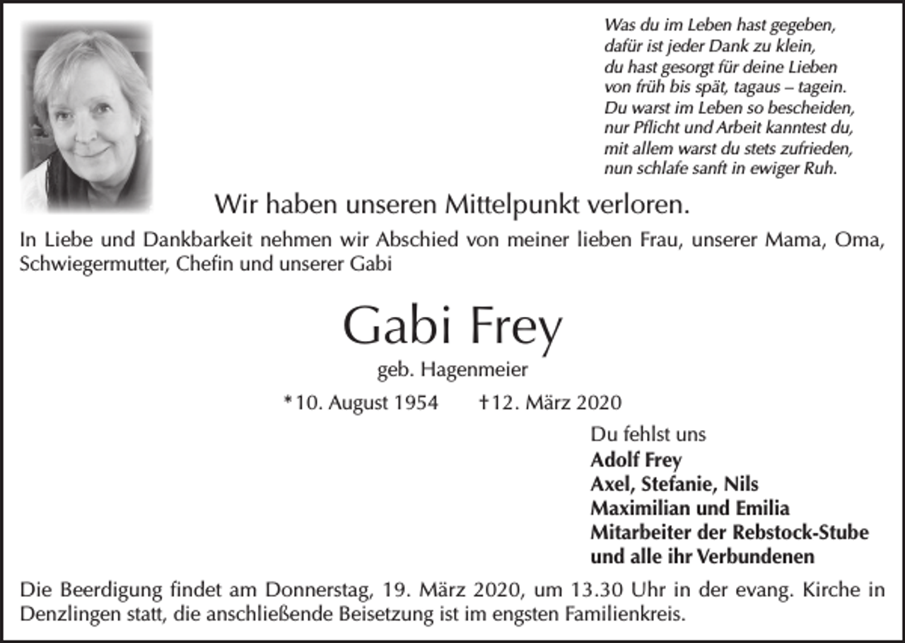 <p>Was du im Leben hast gegeben,<br />dafür ist jeder Dank zu klein,<br />du hast gesorgt für deine Lieben<br />von früh bis spät, tagaus – tagein.<br />Du warst im Leben so bescheiden,<br />nur Pflicht und Arbeit kanntest du,<br />mit allem warst du stets zufrieden,<br />nun schlafe sanft in ewiger Ruh.</p><p>Wir haben unseren Mittelpunkt verloren.<br />In Liebe und Dankbarkeit nehmen wir Abschied von meiner lieben Frau, unserer Mama, Oma,<br />Schwiegermutter, Chefin und unserer Gabi</p><p>Gabi Frey<br />geb. Hagenmeier</p><p>* 10. August 1954</p><p>† 12. März 2020<br />Du fehlst uns<br />Adolf Frey<br />Axel, Stefanie, Nils<br />Maximilian und Emilia<br />Mitarbeiter der Rebstock-Stube<br />und alle ihr Verbundenen</p><p>Die Beerdigung findet am Donnerstag, 19. März 2020, um 13.30 Uhr in der evang. Kirche in<br />Denzlingen statt, die anschließende Beisetzung ist im engsten Familienkreis.</p>
