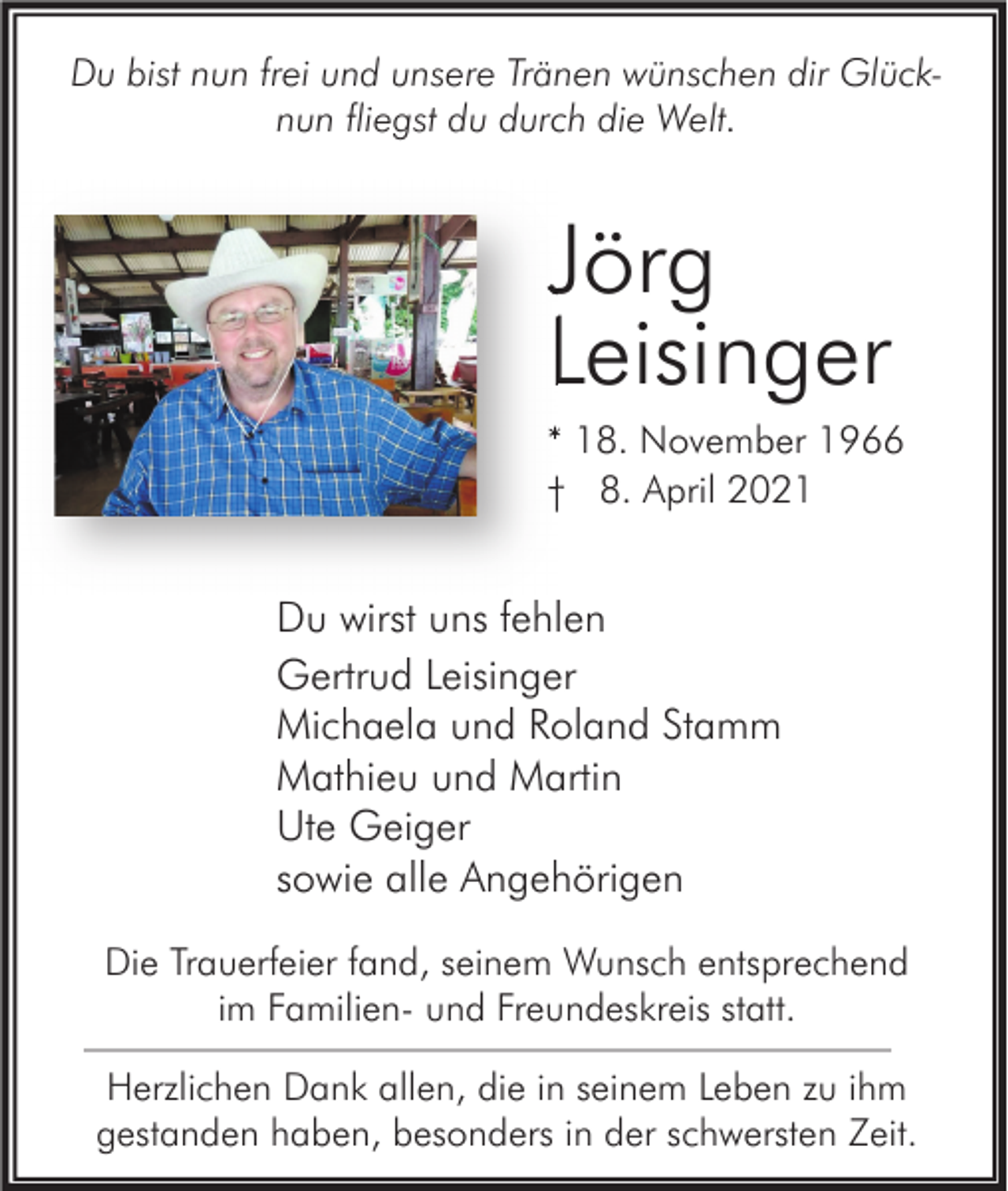 <p>Du bist nun frei und unsere Tränen wünschen dir Glücknun fliegst du durch die Welt.</p><p>Jörg<br />Leisinger<br />* 18. November 1966<br />† 8. April 2021</p><p>Du wirst uns fehlen<br />Gertrud Leisinger<br />Michaela und Roland Stamm<br />Mathieu und Martin<br />Ute Geiger<br />sowie alle Angehörigen<br />Die Trauerfeier fand, seinem Wunsch entsprechend<br />im Familien- und Freundeskreis statt.<br />Herzlichen Dank allen, die in seinem Leben zu ihm<br />gestanden haben, besonders in der schwersten Zeit.</p>