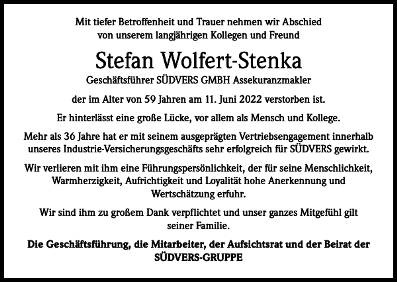 <p>Mit tiefer Betroffenheit und Trauer nehmen wir Abschied<br />von unserem langjährigen Kollegen und Freund</p><p>Stefan Wolfert-Stenka</p><p>Geschäftsführer SÜDVERS GMBH Assekuranzmakler<br />der im Alter von 59 Jahren am 11. Juni 2022 verstorben ist.<br />Er hinterlässt eine große Lücke, vor allem als Mensch und Kollege.<br />Mehr als 36 Jahre hat er mit seinem ausgeprägten Vertriebsengagement innerhalb<br />unseres Industrie-Versicherungsgeschäfts sehr erfolgreich für SÜDVERS gewirkt.<br />Wir verlieren mit ihm eine Führungspersönlichkeit, der für seine Menschlichkeit,<br />Warmherzigkeit, Aufrichtigkeit und Loyalität hohe Anerkennung und<br />Wertschätzung erfuhr.<br />Wir sind ihm zu großem Dank verpflichtet und unser ganzes Mitgefühl gilt<br />seiner Familie.<br />Die Geschäftsführung, die Mitarbeiter, der Aufsichtsrat und der Beirat der<br />SÜDVERS-GRUPPE</p>