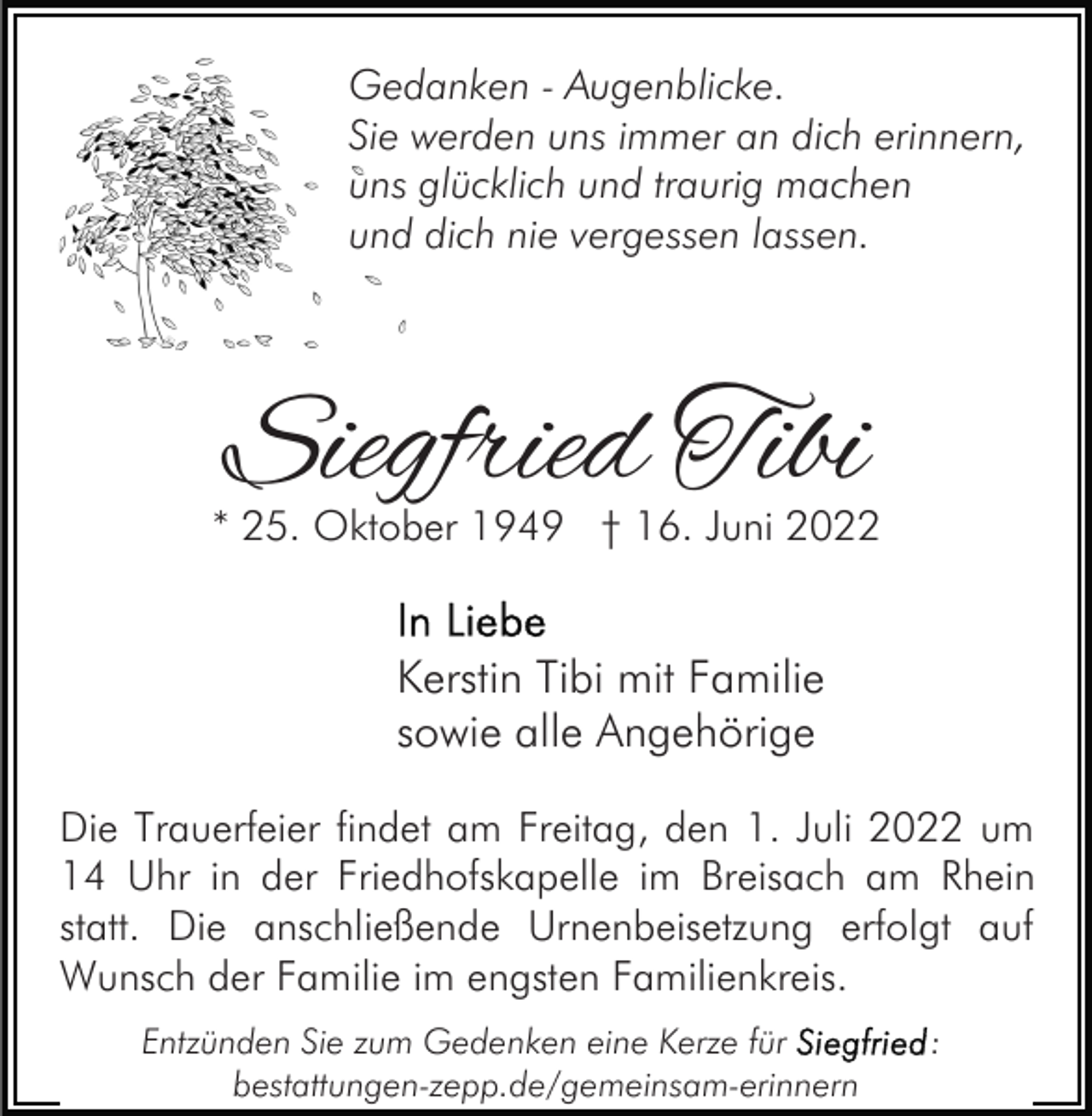 <p>Gedanken - Augenblicke.<br />Sie werden uns immer an dich erinnern,<br />uns glücklich und traurig machen<br />und dich nie vergessen lassen.</p><p>Siegfried Tibi</p><p>* 25. Oktober 1949 † 16. Juni 2022</p><p>Kerstin Tibi mit Familie<br />sowie alle Angehörige<br />Die Trauerfeier findet am Freitag, den 1. Juli 2022 um<br />14 Uhr in der Friedhofskapelle im Breisach am Rhein<br />statt. Die anschließende Urnenbeisetzung erfolgt auf<br />Wunsch der Familie im engsten Familienkreis.<br />Entzünden Sie zum Gedenken eine Kerze für<br />bestattungen-zepp.de/gemeinsam-erinnern</p><p>:</p>