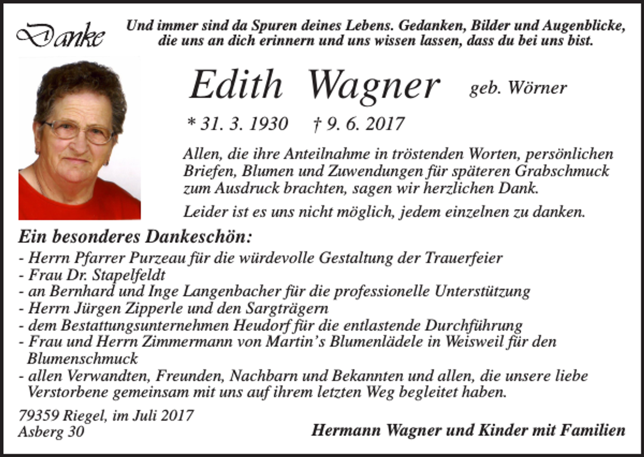 <p>Und immer sind da Spuren deines Lebens. Gedanken, Bilder und Augenblicke,<br />die uns an dich erinnern und uns wissen lassen, dass du bei uns bist.</p><p>Edith Wagner<br />* 31. 3. 1930</p><p>geb. Wörner</p><p>† 9. 6. 2017</p><p>Allen, die ihre Anteilnahme in tröstenden Worten, persönlichen<br />Briefen, Blumen und Zuwendungen für späteren Grabschmuck<br />zum Ausdruck brachten, sagen wir herzlichen Dank.<br />Leider ist es uns nicht möglich, jedem einzelnen zu danken.</p><p>Ein besonderes Dankeschön:<br />- Herrn Pfarrer Purzeau für die würdevolle Gestaltung der Trauerfeier<br />- Frau Dr. Stapelfeldt<br />- an Bernhard und Inge Langenbacher für die professionelle Unterstützung<br />- Herrn Jürgen Zipperle und den Sargträgern<br />- dem Bestattungsunternehmen Heudorf für die entlastende Durchführung<br />- Frau und Herrn Zimmermann von Martin’s Blumenlädele in Weisweil für den<br />Blumenschmuck<br />- allen Verwandten, Freunden, Nachbarn und Bekannten und allen, die unsere liebe<br />Verstorbene gemeinsam mit uns auf ihrem letzten Weg begleitet haben.<br />79359 Riegel, im Juli 2017<br />Hermann Wagner und Kinder mit Familien<br />Asberg 30</p>