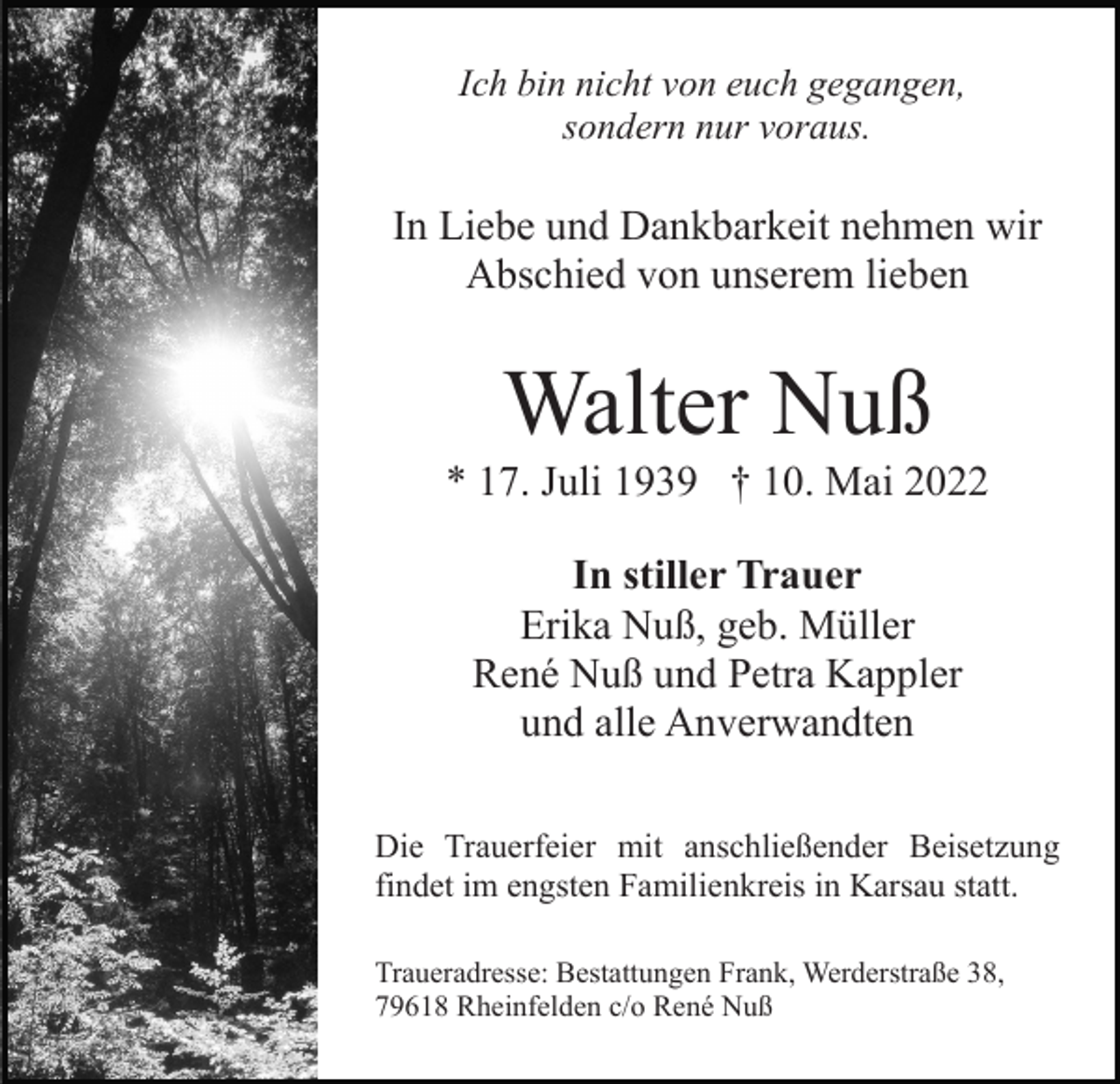 <p>Ich bin nicht von euch gegangen,<br />sondern nur voraus.</p><p>In Liebe und Dankbarkeit nehmen wir<br />Abschied von unserem lieben</p><p>Walter Nuß<br />* 17. Juli 1939 † 10. Mai 2022<br />In stiller Trauer<br />Erika Nuß, geb. Müller<br />René Nuß und Petra Kappler<br />und alle Anverwandten<br />Die Trauerfeier mit anschließender Beisetzung<br />findet im engsten Familienkreis in Karsau statt.<br />Traueradresse: Bestattungen Frank, Werderstraße 38,<br />79618 Rheinfelden c/o René Nuß</p>