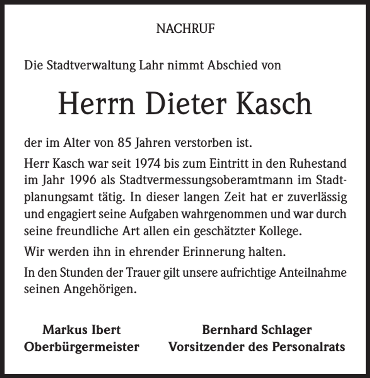 <p>NACHRUF<br />Die Stadtverwaltung Lahr nimmt Abschied von</p><p>Herrn Dieter Kasch<br />der im Alter von 85 Jahren verstorben ist.<br />Herr Kasch war seit 1974 bis zum Eintritt in den Ruhestand<br />im Jahr 1996 als Stadtvermessungsoberamtmann im Stadtplanungsamt tätig. In dieser langen Zeit hat er zuverlässig<br />und engagiert seine Aufgaben wahrgenommen und war durch<br />seine freundliche Art allen ein geschätzter Kollege.<br />Wir werden ihn in ehrender Erinnerung halten.<br />In den Stunden der Trauer gilt unsere aufrichtige Anteilnahme<br />seinen Angehörigen.<br />Markus Ibert<br />Oberbürgermeister</p><p>Bernhard Schlager<br />Vorsitzender des Personalrats</p>
