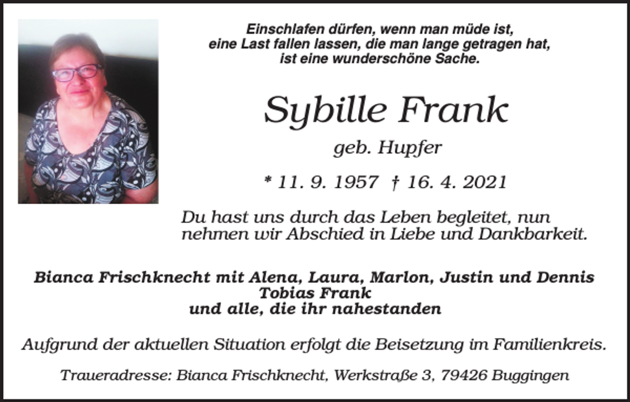 <p>Einschlafen dürfen, wenn man müde ist,<br />eine Last fallen lassen, die man lange getragen hat,<br />ist eine wunderschöne Sache.</p><p>Sybille Frank<br />geb. Hupfer<br />* 11. 9. 1957 † 16. 4. 2021<br />Du hast uns durch das Leben begleitet, nun<br />nehmen wir Abschied in Liebe und Dankbarkeit.<br />Bianca Frischknecht mit Alena, Laura, Marlon, Justin und Dennis<br />Tobias Frank<br />und alle, die ihr nahestanden</p><p>Aufgrund der aktuellen Situation erfolgt die Beisetzung im Familienkreis.<br />Traueradresse: Bianca Frischknecht, Werkstraße 3, 79426 Buggingen</p>