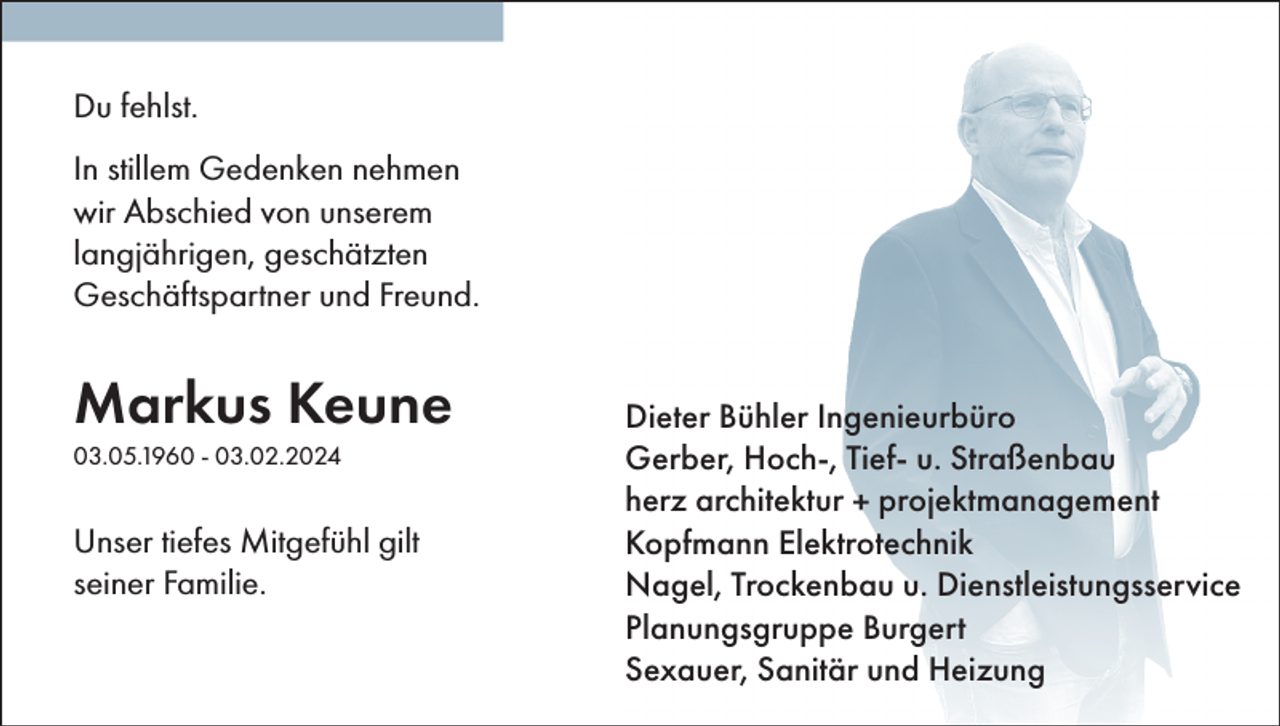 <p>Du fehlst.<br />In stillem Gedenken nehmen<br />wir Abschied von unserem<br />langjährigen, geschätzten<br />Geschäftspartner und Freund.</p><p>Markus Keune<br />03.05.1960 - 03.02.2024</p><p>Unser tiefes Mitgefühl gilt<br />seiner Familie.</p><p>Dieter Bühler Ingenieurbüro<br />Gerber, Hoch-, Tief- u. Straßenbau<br />herz architektur + projektmanagement<br />Kopfmann Elektrotechnik<br />Nagel, Trockenbau u. Dienstleistungsservice<br />Planungsgruppe Burgert<br />Sexauer, Sanitär und Heizung</p>