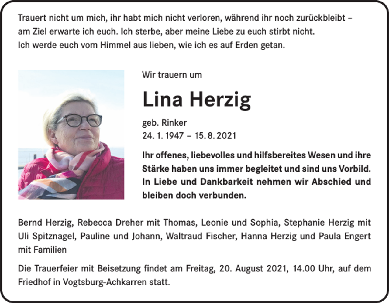 <p>Trauert nicht um mich, ihr habt mich nicht verloren, während ihr noch zurückbleibt –<br />am Ziel erwarte ich euch. Ich sterbe, aber meine Liebe zu euch stirbt nicht.<br />Ich werde euch vom Himmel aus lieben, wie ich es auf Erden getan.<br />Wir trauern um</p><p>Lina Herzig<br />geb. Rinker<br />24. 1. 1947 – 15. 8. 2021<br />Ihr offenes, liebevolles und hilfsbereites Wesen und ihre<br />Stärke haben uns immer begleitet und sind uns Vorbild.<br />In Liebe und Dankbarkeit nehmen wir Abschied und<br />bleiben doch verbunden.<br />Bernd Herzig, Rebecca Dreher mit Thomas, Leonie und Sophia, Stephanie Herzig mit<br />Uli Spitznagel, Pauline und Johann, Waltraud Fischer, Hanna Herzig und Paula Engert<br />mit Familien<br />Die Trauerfeier mit Beisetzung findet am Freitag, 20. August 2021, 14.00 Uhr, auf dem<br />Friedhof in Vogtsburg-Achkarren statt.</p>