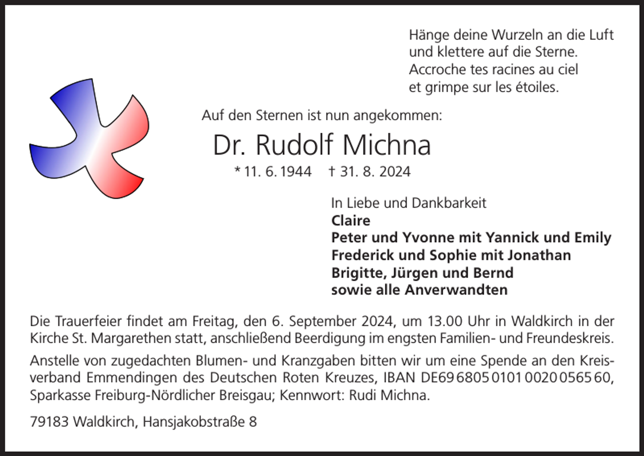 <p>Hänge deine Wurzeln an die Luft<br />und klettere auf die Sterne.<br />Accroche tes racines au ciel<br />et grimpe sur les étoiles.<br />Auf den Sternen ist nun angekommen:</p><p>Dr. Rudolf Michna<br />* 11. 6. 1944</p><p>† 31. 8. 2024<br />In Liebe und Dankbarkeit<br />Claire<br />Peter und Yvonne mit Yannick und Emily<br />Frederick und Sophie mit Jonathan<br />Brigitte, Jürgen und Bernd<br />sowie alle Anverwandten</p><p>Die Trauerfeier findet am Freitag, den 6. September 2024, um 13.00 Uhr in Waldkirch in der<br />Kirche St. Margarethen statt, anschließend Beerdigung im engsten Familien- und Freundeskreis.<br />Anstelle von zugedachten Blumen- und Kranzgaben bitten wir um eine Spende an den Kreisverband Emmendingen des Deutschen Roten Kreuzes, IBAN DE69 6805 0101 002565 60,<br />Sparkasse Freiburg-Nördlicher Breisgau; Kennwort: Rudi Michna.<br />79183 Waldkirch, Hansjakobstraße 8</p>