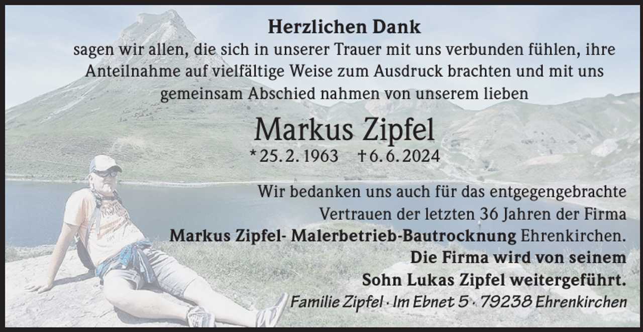 <p>Herzlichen Dank<br />sagen wir allen, die sich in unserer Trauer mit uns verbunden fühlen, ihre<br />Anteilnahme auf vielfältige Weise zum Ausdruck brachten und mit uns<br />gemeinsam Abschied nahmen von unserem lieben</p><p>Markus Zipfel</p><p>* 25. 2. 1963</p><p>† 6. 6. 2024</p><p>Wir bedanken uns auch für das entgegengebrachte<br />Vertrauen der letzten 36 Jahren der Firma<br />Markus Zipfel- Malerbetrieb-Bautrocknung Ehrenkirchen.<br />Die Firma wird von seinem<br />Sohn Lukas Zipfel weitergeführt.<br />Familie Zipfel · Im Ebnet 5 · 79238 Ehrenkirchen</p>