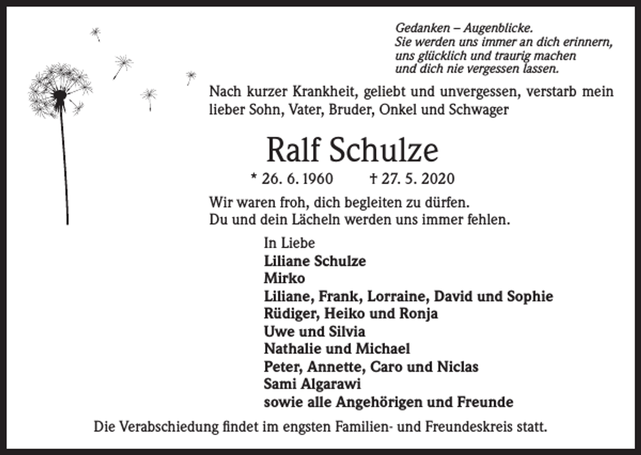 <p>Gedanken – Augenblicke.<br />Sie werden uns immer an dich erinnern,<br />uns glücklich und traurig machen<br />und dich nie vergessen lassen.</p><p>Nach kurzer Krankheit, geliebt und unvergessen, verstarb mein<br />lieber Sohn, Vater, Bruder, Onkel und Schwager</p><p>Ralf Schulze</p><p>* 26. 6. 1960<br />† 27. 5. 2020<br />Wir waren froh, dich begleiten zu dürfen.<br />Du und dein Lächeln werden uns immer fehlen.<br />In Liebe<br />Liliane Schulze<br />Mirko<br />Liliane, Frank, Lorraine, David und Sophie<br />Rüdiger, Heiko und Ronja<br />Uwe und Silvia<br />Nathalie und Michael<br />Peter, Annette, Caro und Niclas<br />Sami Algarawi<br />sowie alle Angehörigen und Freunde<br />Die Verabschiedung findet im engsten Familien- und Freundeskreis statt.</p>