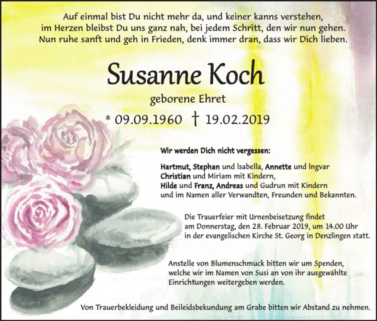 <p>Auf einmal bist Du nicht mehr da, und keiner kanns verstehen,<br />im Herzen bleibst Du uns ganz nah, bei jedem Schritt, den wir nun gehen.<br />Nun ruhe sanft und geh in Frieden, denk immer dran, dass wir Dich lieben.</p><p>Susanne Koch<br />geborene Ehret</p><p>* 09.09.1960</p><p>† 19.02.2019</p><p>Wir werden Dich nicht vergessen:<br />Hartmut, Stephan und lsabella, Annette und lngvar<br />Christian und Miriam mit Kindern,<br />Hilde und Franz, Andreas und Gudrun mit Kindern<br />und im Namen aller Verwandten, Freunden und Bekannten.<br />Die Trauerfeier mit Urnenbeisetzung findet<br />am Donnerstag, den 28. Februar 2019, um 14.00 Uhr<br />in der evangelischen Kirche St. Georg in Denzlingen statt.</p><p>Anstelle von Blumenschmuck bitten wir um Spenden,<br />welche wir im Namen von Susi an von ihr ausgewählte<br />Einrichtungen weitergeben werden.<br />Von Trauerbekleidung und Beileidsbekundung am Grabe bitten wir Abstand zu nehmen.</p>